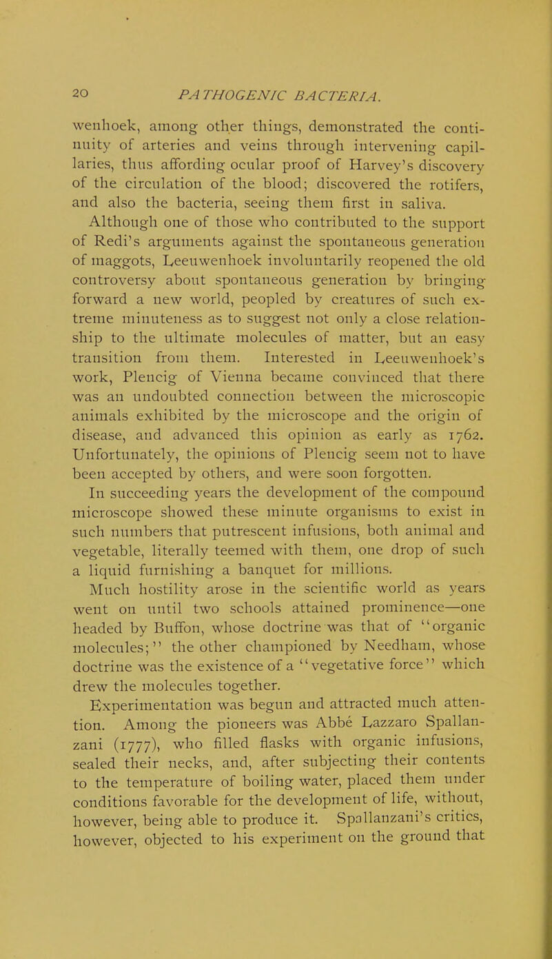 wenhoek, among other things, demonstrated the conti- nuity of arteries and veins through intervening capil- laries, thus affording ocular proof of Harvey's discovery of the circulation of the blood; discovered the rotifers, and also the bacteria, seeing them first in saliva. Although one of those who contributed to the support of Redi's arguments against the spontaneous generation of maggots, Leeuwenhoek involuntarily reopened the old controversy about spontaneous generation by bringing forward a new world, peopled by creatures of such ex- treme minuteness as to suggest not only a close relation- ship to the ultimate molecules of matter, but an easy transition from them. Interested in Leeuwenhoek's work, Plencig of Vienna became convinced that there was an undoubted connection between the microscopic animals exhibited by the microscope and the origin of disease, and advanced this opinion as early as 1762. Unfortunately, the opinions of Plencig seem not to have been accepted by others, and were soon forgotten. In succeeding years the development of the compound microscope showed these minute organisms to exist in such numbers that putrescent infusions, both animal and vegetable, literally teemed with them, one drop of such a liquid furnishing a banquet for millions. Much hostility arose in the scientific world as years went on until two schools attained prominence—one headed by Buffon, whose doctrine was that of organic molecules; the other championed by Needham, whose doctrine was the existence of a vegetative force which drew the molecules together. Experimentation was begun and attracted much atten- tion. Among the pioneers was Abbe Lazzaro Spallan- zani (1777), who filled flasks with organic infusions, sealed their necks, and, after subjecting their contents to the temperature of boiling water, placed them under conditions favorable for the development of life, without, however, being able to produce it. Spallanzani's critics, however, objected to his experiment on the ground that