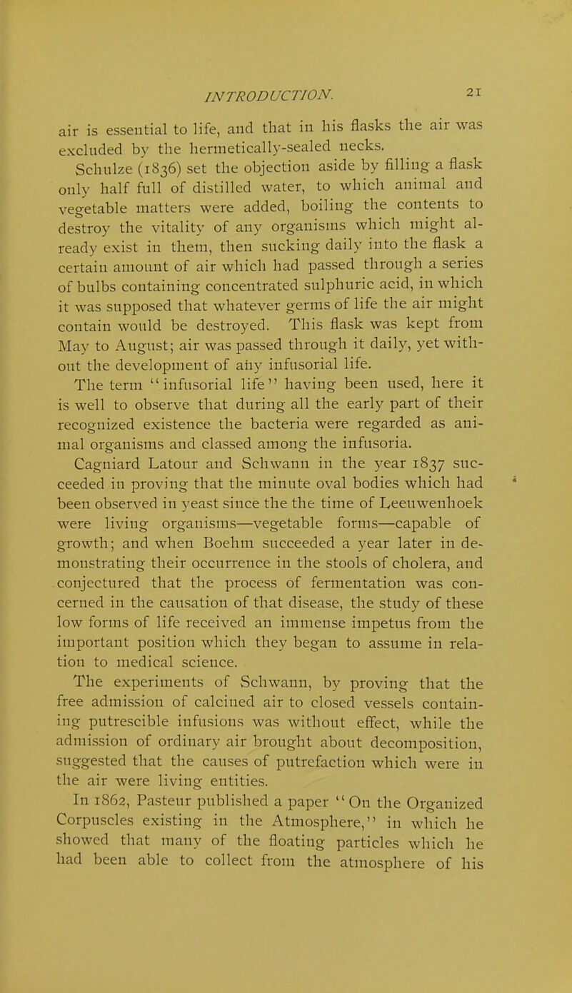 air is essential to life, and that in his flasks the air was excluded by the hermetically-sealed necks. Schulze (1836) set the objection aside by filling a flask only half full of distilled water, to which animal and vegetable matters were added, boiling the contents to destroy the vitality of any organisms which might al- ready exist in them, then sucking daily into the flask a certain amount of air which had passed through a series of bulbs containing concentrated sulphuric acid, in which it was supposed that whatever germs of life the air might contain would be destroyed. This flask was kept from May to August; air was passed through it daily, yet with- out the development of any infusorial life. The term infusorial life having been used, here it is well to observe that during all the early part of their recognized existence the bacteria were regarded as ani- mal organisms and classed among the infusoria. Cagniard Latour and Schwann in the year 1837 suc- ceeded in proving that the minute oval bodies which had been observed in yeast since the the time of Leeuwenhoek were living organisms—vegetable forms—capable of growth; and when Boehm succeeded a year later in de- monstrating their occurrence in the stools of cholera, and conjectured that the process of fermentation was con- cerned in the causation of that disease, the study of these low forms of life received an immense impetus from the important position which they began to assume in rela- tion to medical science. The experiments of Schwann, by proving that the free admission of calcined air to closed vessels contain- ing putrescible infusions was without effect, while the admission of ordinary air brought about decomposition, suggested that the causes of putrefaction which were in the air were living entities. In 1862, Pasteur published a paper On the Organized Corpuscles existing in the Atmosphere, in which he showed that many of the floating particles which he had been able to collect from the atmosphere of his