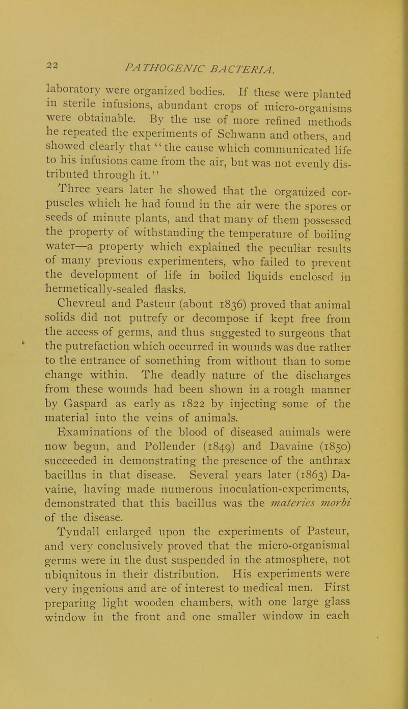laboratory were organized bodies. If these were planted in sterile infusions, abundant crops of micro-organisms were obtainable. By the use of more refined methods he repeated the experiments of Schwann and others, and showed clearly that  the cause which communicated life to his infusions came from the air, but was not evenly dis- tributed through it. Three years later he showed that the organized cor- puscles which he had found in the air were the spores or seeds of minute plants, and that many of them possessed the property of withstanding the temperature of boiling water—a property which explained the peculiar results of many previous experimenters, who failed to prevent the development of life in boiled liquids enclosed in hermetically-sealed flasks. Chevreul and Pasteur (about 1836) proved that animal solids did not putrefy or decompose if kept free from the access of germs, and thus suggested to surgeons that the putrefaction which occurred in wounds was due rather to the entrance of something from without than to some change within. The deadly nature of the discharges from these wounds had been shown in a rough manner by Gaspard as early as 1822 by injecting some of the material into the veins of animals. Examinations of the blood of diseased animals were now begun, and Pollender (1849) Davaine (1850) succeeded in demonstrating the presence of the anthrax bacillus in that disease. Several years later (1863) Da- vaine, having made numerous inoculation-experiments, demonstrated that this bacillus was the materies viorbi of the disease. Tyndall enlarged upon the experiments of Pasteur, and very conclusively proved that the micro-organismal germs were in the dust suspended in the atmosphere, not ubiquitous in their distribution. His experiments were very ingenious and are of interest to medical men. First preparing light wooden chambers, with one large glass window in the front and one smaller window in each