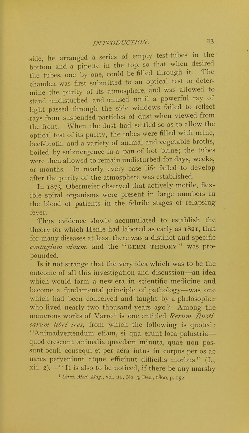 side, he arranged a series of empty test-tubes 111 the bottom and a pipette in the top, so that when desired the tubes, one by one, could be filled through it. The chamber was first submitted to an optical test to deter- mine the purity of its atmosphere, and was allowed to stand undisturbed and unused until a powerful ray of light passed through the side windows failed to reflect rays from suspended particles of dust when viewed from the front. When the dust had settled so as to allow the optical test of its purity, the tubes were filled with urine, beef-broth, and a variety of animal and vegetable broths, boiled by submergence in a pan of hot brine; the tubes were then allowed to remain undisturbed for days, weeks, or months. In nearly every case life failed to develop after the purity of the atmosphere was established. In 1873, Obermeier observed that actively motile, flex- ible spiral organisms were present in large numbers in the blood of patients in the febrile stages of relapsing fever. Thus evidence slowly accumulated to establish the theory for which Henle had labored as early as 1821, that for many diseases at least there was a distinct and specific coniagium vivum^ and the germ Theory was pro- pounded. Is it not strange that the very idea which was to be the outcome of all this investigation and discussion—an idea which would form a new era in scientific medicine and become a fundamental principle of pathology—was one which had been conceived and taught by a philosopher who lived nearly two thousand years ago? Among the numerous works of Varro ^ is one entitled Rerum Rtisti- cariim libri ires., from which the following is quoted : Animadvertendum etiam, si qua erunt loca palustria— quod crescunt animalia quaedam minuta, quae non pos- sunt oculi consequi et per aera intus in corpus per os ac nares perveniunt atque efficiunt difficilis morbus (I., xii. 2).— It is also to be noticed, if there be any marshy ' Univ. Med. Mag., vol. iii., No. 3, Dec, 1890, p. 152.