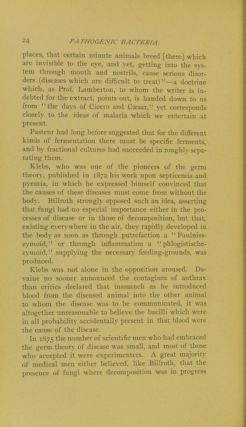 places, that certain minute animals breed [there] which are invisible to the eye, and yet, getting into the sys- tem through mouth and nostrils, cause serious disor- ders (diseases which are difficult to treat)—a doctrine which, as Prof. Lamberton, to whom the writer is in- debted for the extract, points out, is handed down to us from the days of Cicero and Caesar, yet corresponds closely to the ideas of malaria which we entertain at present. Pasteur had long before suggested that for the different kinds of fermentation there must be specific ferments, and by fractional cultures had succeeded in roughly sepa- rating them. Klebs, who was one of the pioneers of the germ theory, published in 1872 his work upon septicemia and pyemia, in which he expressed himself convinced that the causes of these diseases must come from without the body. Billroth strongly opposed such an idea, asserting that fungi had no especial importance either in the pro- cesses of disease or in those of decomposition, but that, existing everywhere in the air, they rapidly developed in the body as soon as through putrefaction a  Faulniss- zymoid, or through inflammation a  phlogistische- zymoid, supplying the necessary feeding-grounds, was produced. Klebs was not alone in the opposition aroused. Da- vaine no sooner announced the contagium of anthrax than critics declared that inasmuch as he introduced blood from the diseased animal into the other animal to whom the disease was to be communicated, it was altogether unreasonable to believe the bacilli which were in all probability accidentally present in that blood were the cause of the disease. In 1875 the number of scientific men who had embraced the germ theory of disease w^as small, and most of those who accepted it were experimenters. A great majority of medical men either believed, like Billroth, that the presence of fungi where decomposition was in progress