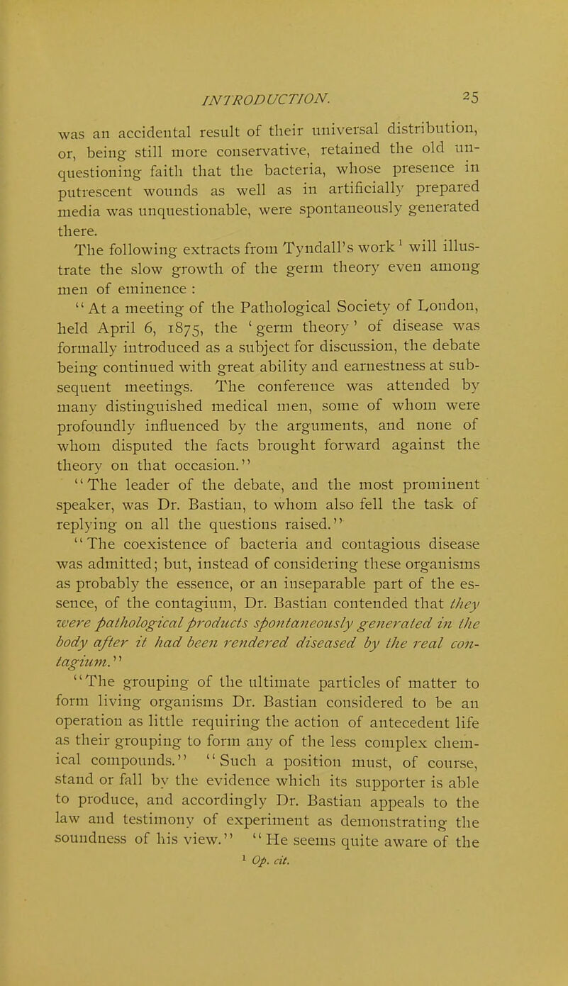 was an accidental result of their universal distribution, or, being still more conservative, retained the old un- questioning faith that the bacteria, whose presence in putrescent wounds as well as in artificiall}' prepared media was unquestionable, were spontaneously generated there. The following extracts from Tyndall's work^ will illus- trate the slow growth of the germ theory even among men of eminence :  At a meeting of the Pathological Society of London, held April 6, 1875, the ' germ theory ' of disease was formally introduced as a subject for discussion, the debate being continued with great ability and earnestness at sub- sequent meetings. The conference was attended by many distinguished medical men, some of whom were profoundly influenced by the arguments, and none of whom disputed the facts brought forward against the theory on that occasion. The leader of the debate, and the most prominent speaker, was Dr. Bastian, to whom also fell the task of replying on all the questions raised. The coexistence of bacteria and contagious disease was admitted; but, instead of considering these organisms as probably the essence, or an inseparable part of the es- sence, of the contagium. Dr. Bastian contended that they •were pathological products spontaneously generated in the body after it had been rendered diseased by the real con- tagium.'''' The grouping of the ultimate particles of matter to form living organisms Dr. Bastian considered to be an operation as little requiring the action of antecedent life as their grouping to form any of the less complex chem- ical compounds. Such a position must, of course, stand or fall by the evidence which its supporter is able to produce, and accordingly Dr. Bastian appeals to the law and testimony of experiment as demonstrating the soundness of his view.  He seems quite aware of the 1 Op. cit.