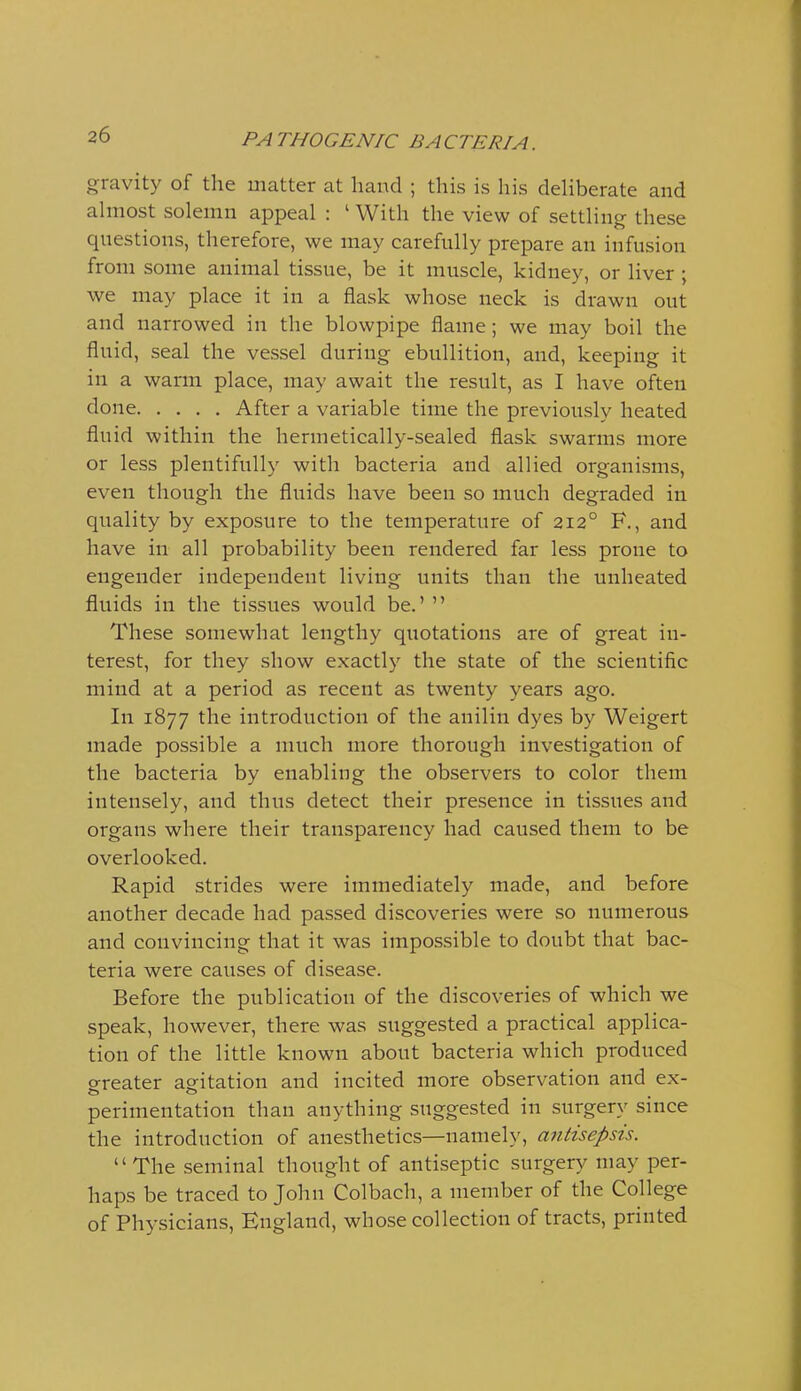 gravity of the matter at hand ; this is his deliberate and ahiiost solemn appeal : ' With the view of settling these questions, therefore, we may carefully prepare an infusion from some animal tissue, be it muscle, kidney, or liver ; we may place it in a flask whose neck is drawn out and narrowed in the blowpipe flame ; we may boil the fluid, seal the vessel during ebullition, and, keeping it in a warm place, may await the result, as I have often done After a variable time the previously heated fluid within the hermetically-sealed flask swarms more or less plentifully with bacteria and allied organisms, even though the fluids have been so much degraded in quality by exposure to the temperature of 212° F., and have in all probability been rendered far less prone to engender independent living units than the unheated fluids in the tissues would be.'  These somewhat lengthy quotations are of great in- terest, for they show exactly the state of the scientific mind at a period as recent as twenty years ago. In 1877 the introduction of the anilin dyes by Weigert made possible a much more thorough investigation of the bacteria by enabling the observers to color them intensely, and thus detect their presence in tissues and organs where their transparency had caused them to be overlooked. Rapid strides were immediately made, and before another decade had passed discoveries were so numerous and convincing that it was impossible to doubt that bac- teria were causes of disease. Before the publication of the discoveries of which we speak, however, there was suggested a practical applica- tion of the little known about bacteria which produced o-reater agitation and incited more observation and ex- perimentation than anything suggested in surgery since the introduction of anesthetics—namely, antisepsis. The seminal thought of antiseptic surgery may per- haps be traced to John Col bach, a member of the College of Physicians, England, whose collection of tracts, printed