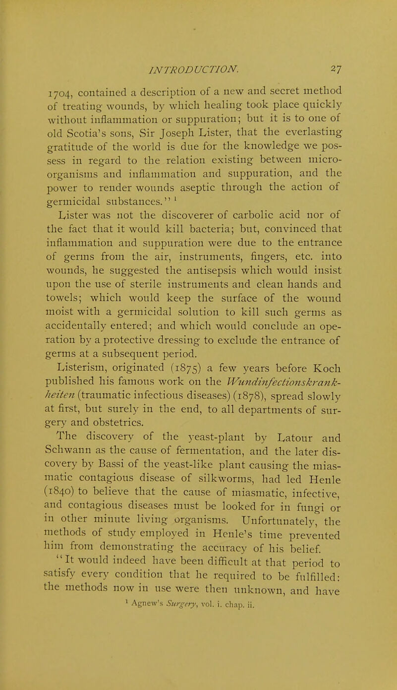 1704, contained a description of a new and secret method of treating wounds, by which healing took place quickly without inflammation or suppuration; but it is to one of old Scotia's sons, Sir Joseph Lister, that the everlasting gratitude of the world is due for the knowledge we pos- sess in regard to the relation existing between micro- organisms and inflammation and suppuration, and the power to render wounds aseptic through the action of germicidal substances. ' Ivister was not the discoverer of carbolic acid nor of the fact that it would kill bacteria; but, convinced that inflammation and suppuration were due to the entrance of germs from the air, instruments, fingers, etc. into wounds, he suggested the antisepsis which would insist upon the use of sterile instruments and clean hands and towels; which would keep the surface of the wound moist with a germicidal solution to kill such germs as accidentally entered; and which would conclude an ope- ration by a protective dressing to exclude the entrance of germs at a subsequent period. Listerism, originated (1875) a few years before Koch published his famous work on the Wiindinfectionskrank- heiten (traumatic infectious diseases) (1878), spread slowly at first, but surely in the end, to all departments of sur- gery and obstetrics. The discovery of the yeast-plant by Latour and Schwann as the cause of fermentation, and the later dis- covery by Bassi of the yeast-like plant causing the mias- matic contagious disease of silkworms, had led Henle (1840) to believe that the cause of miasmatic, infective, and contagious diseases must be looked for in fungi or in other minute living organisms. Unfortunately, the methods of study employed in Hcnle's time prevented him from demonstrating the accuracy of his belief. It would indeed have been difficult at that period to satisfy every condition that he required to be fulfilled: the methods now in use were then unknown, and have 1 Agnew's Surgery, vol. i. chap. ii.