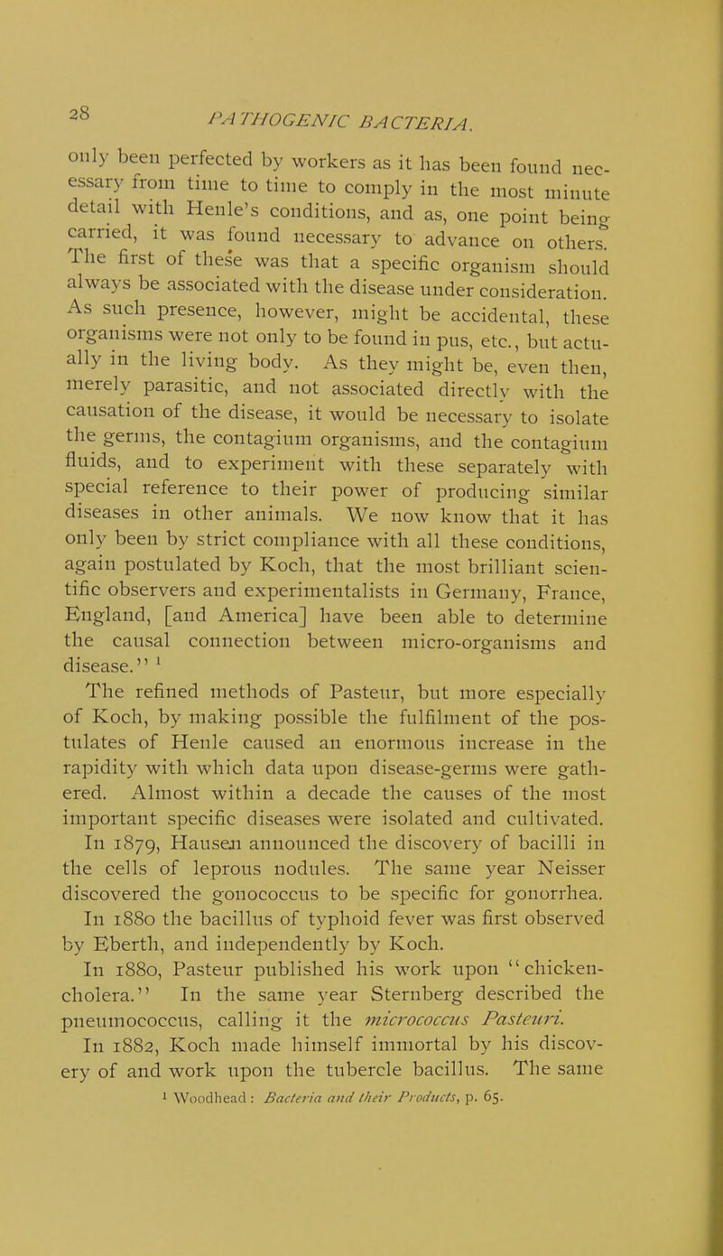 only been perfected by workers as it has been found nec- essary from time to time to comply in the most minute detail with Henle's conditions, and as, one point being carried, it was found necessary to advance on others*^ The first of these was that a specific organism should always be associated with the disease under consideration. As such presence, however, might be accidental, these organisms were not only to be found in pus, etc., but actu- ally in the living body. As they might be, even then, merely parasitic, and not associated directly with the causation of the disease, it would be necessary to isolate the germs, the contagium organisms, and the contagium fluids, and to experiment with these separately with special reference to their power of producing similar diseases in other animals. We now know that it has only been by strict compliance with all these conditions, again postulated by Koch, that the most brilliant scien- tific observers and experimentalists in Germany, France, England, [and America] have been able to determine the causal connection between micro-organisms and disease. ' The refined methods of Pasteur, but more especially of Koch, by making possible the fulfilment of the pos- tulates of Henle caused an enormous increase in the rapidity with which data upon disease-germs were gath- ered. Almost within a decade the causes of the most important specific diseases were isolated and cultivated. In 1879, Hauseji announced the discovery of bacilli in the cells of leprous nodules. The same year Neisser discovered the gonococcus to be specific for gonorrhea. In 1880 the bacillus of typhoid fever was first observed by Eberth, and independently by Koch. In 1880, Pasteur published his work upon chicken- cholera. In the same year Sternberg described the pneumococcus, calling it the mzcrococats Pasteiiri. In 1882, Koch made himself immortal by his discov- ery of and work upon the tubercle bacillus. The same * Woodhead : Bacteria and their Products, p. 65.