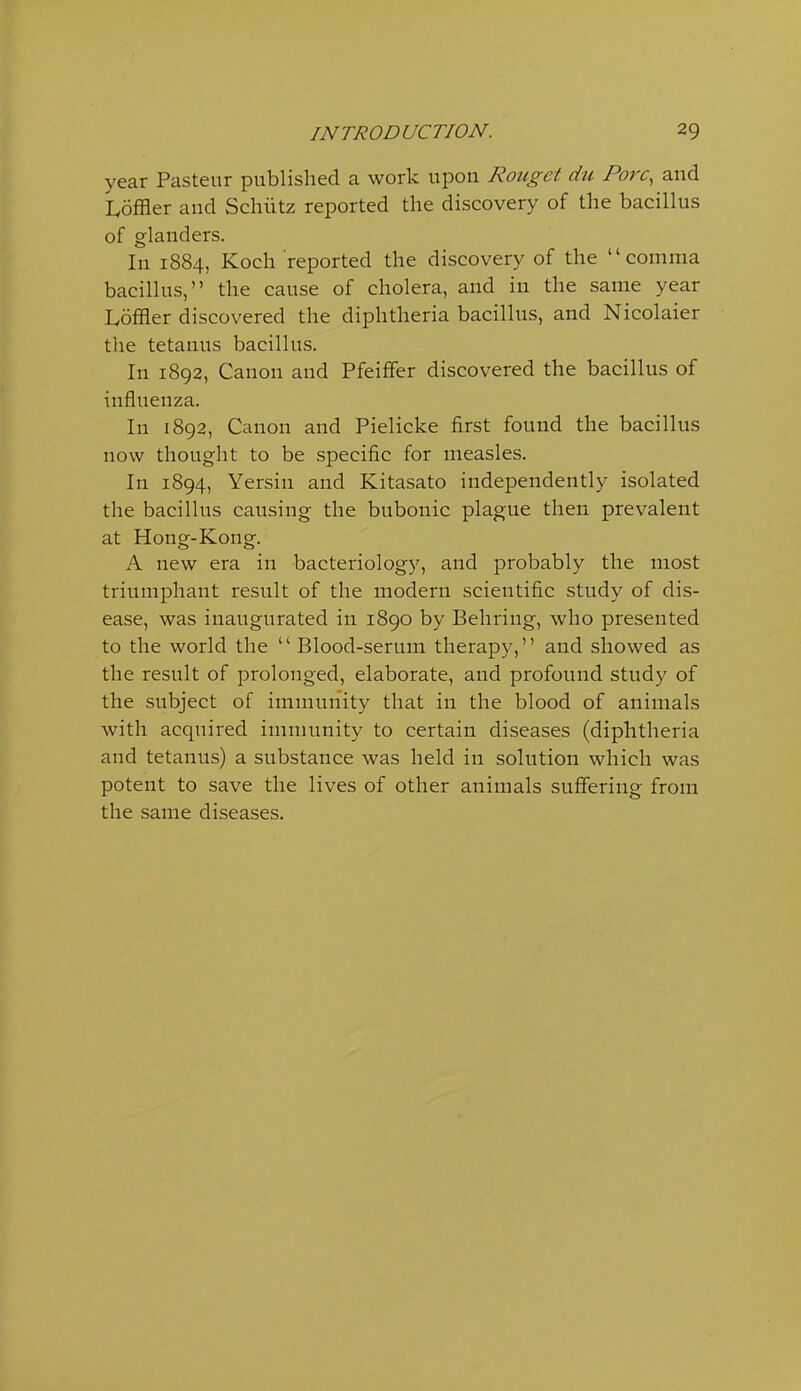 year Pasteur published a work upon Rouget du Pore, and Loffler and Schiitz reported the discovery of the bacilhis of glanders. In 1884, Koch reported the discovery of the comma bacillus, the cause of cholera, and in the same year Ivoffler discovered the diphtheria bacillus, and Nicolaier the tetanus bacillus. In 1892, Canon and PfeifFer discovered the bacillus of influenza. In 1892, Canon and Pielicke first found the bacillus now thought to be specific for measles. In 1894, Yersin and Kitasato independently isolated the bacillus causing the bubonic plague then prevalent at Hong-Kong. A new era in bacteriology, and probably the most triumphant result of the modern scientific study of dis- ease, was inaugurated in 1890 by Behring, who presented to the world the  Blood-serum therapy, and showed as the result of prolonged, elaborate, and profound study of the subject of immunity that in the blood of animals with acquired immunity to certain diseases (diphtheria and tetanus) a substance was held in solution which was potent to save the lives of other animals suffering from the same diseases.