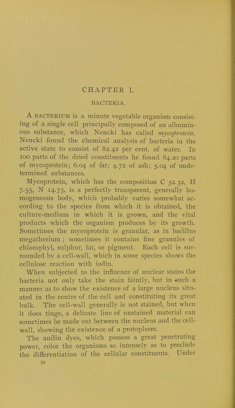 CHAPTER 1. BACTERIA. A BACTERIUM is a minute vegetable organism consist- ing of a single cell principally composed of an albumin- ous substance, which Nencki has called mycoprotein. Nencki found the chemical analysis of bacteria in the active state to consist of 82.42 per cent, of water. In 100 parts of the dried constituents he found 84.20 parts of mycoprotein; 6.04 of fat; 4.72 of ash; 5.04 of unde- termined substances. Mycoprotein, which has the composition C 52.32, H 7.55, N 14.75, is a perfectly transparent, generally ho- mogeneous body, which probably varies somewhat ac- cording to the species from which it is obtained, the culture-medium in which it is grown, and the vital products which the organism produces by its growth. Sometimes the mycoprotein is granular, as in bacillus megatherium ; sometimes it contains fine granules of chlorophyl, sulphur, fat, or pigment. Each cell is sur- rounded by a cell-wall, which in some species shows the cellulose reaction with iodin. When subjected to the influence of nuclear stains the bacteria not only take the stain faintly, but in such a manner as to show the existence of a large nucleus situ- ated in the centre of the cell and constituting its great bulk. The cell-wall generally is not stained, but when it does tinge, a delicate line of unstained material can sometimes be made out between the nucleus and the cell- wall, showing the existence of a protoplasm. The anilin dyes, which possess a great penetrating power, color the organisms so intensely as to preclude the differentiation of the cellular constituents. Under