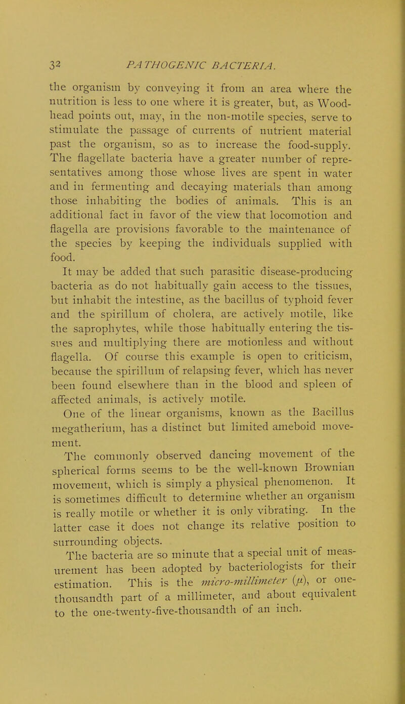 the organism by conveying it from an area where the nutrition is less to one where it is greater, but, as Wood- head points out, may, in the non-motile species, serve to stimulate the passage of currents of nutrient material past the organism, so as to increase the food-supply. The flagellate bacteria have a greater number of repre- sentatives among those whose lives are spent in water and in fermenting and decaying materials than among those inhabiting the bodies of animals. This is an additional fact in favor of the view that locomotion and flagella are provisions favorable to the maintenance of the species by keeping the individuals supplied with food. It may be added that such parasitic disease-producing bacteria as do not habitually gain access to the tissues, but inhabit the intestine, as the bacillus of typhoid fever and the spirillum of cholera, are actively motile, like the saprophytes, while those habitually entering the tis- sues and multiplying there are motionless and without flagella. Of course this example is open to criticism, because the spirillum of relapsing fever, which has never been found elsewhere than in the blood and spleen of affected animals, is actively motile. One of the linear organisms, known as the Bacillus meeatherium, has a distinct but limited ameboid move- ment. The commonly observed dancing movement of the spherical forms seems to be the well-known Brownian movement, which is simply a physical phenomenon. It is sometimes difficult to determine whether an organism is really motile or whether it is only vibrating. In the latter case it does not change its relative position to surrounding objects. The bacteria are so minute that a special unit of meas- urement has been adopted by bacteriologists for their estimation. This is the micro-millimeter (//), or one- thousandth part of a millimeter, and about equivalent to the one-twenty-five-thousandth of an inch.