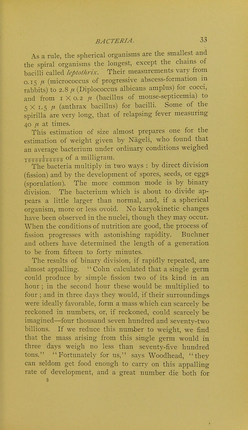 As a rule, the spherical organisms are the smallest and the spiral organisms the longest, except the chains of bacilli called leptothrix. Their measurements vary from 0.15 /i (micrococcus of progressive abscess-formation in rabbits) to 2.8 /z (Diplococcus albicans am plus) for cocci, and from 1X0.2 n (bacillus of mouse-septicemia) to 5 X 1.5 II (anthrax bacillus) for bacilli. Some of the spirilla are very long, that of relapsing fever measuring 40 iJ. at times. This estimation of size almost prepares one for the estimation of weight given by Nageli, who found that an average bacterium under ordinary conditions weighed 10 0 0 0 0 0 0 0 07 of a milligram. The bacteria multiply in two ways : by direct division (fission) and by the development of spores, seeds, or eggs (sporulation). The more common mode is by binary division. The bacterium which is about to divide ap- pears a little larger than normal, and, if a spherical organism, more or less ovoid. No karyokinetic changes have been observed in the nuclei, though they may occur. When the conditions of nutrition are good, the process of fission progresses with astonishing rapidity. Buchner and others have determined the length of a generation to be from fifteen to forty minutes. The results of binary division, if rapidly repeated, are almost appalling.  Cohn calculated that a single germ could produce by simple fission two of its kind in an hour ; in the second hour these would be multiplied to four ; and in three days they would, if their surroundings were ideally favorable, form a mass which can scarcely be reckoned in numbers, or, if reckoned, could scarcely be imagined—four thousand seven hundred and seventy-two billions. If we reduce this number to weight, we find that the mass arising from this single germ would in three days weigh no less than seventy-five hundred tons. Fortunately for us, says Woodhead, they can seldom get food enough to carry on this appalling rate of development, and a great number die both for 3