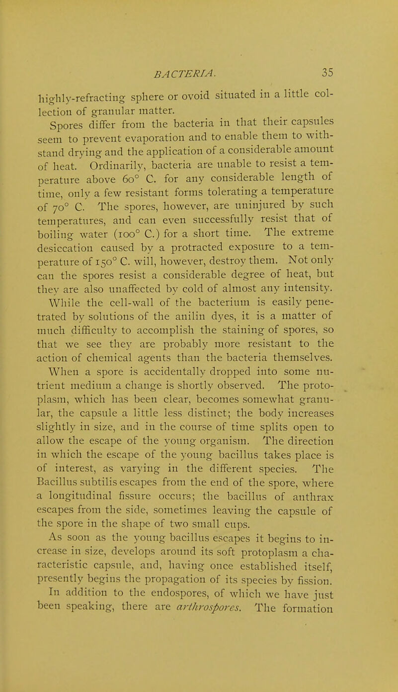 highly-refracting sphere or ovoid situated in a little col- lection of granular matter. Spores differ from the bacteria in that their capsules seem to prevent evaporation and to enable them to with- stand drying and the application of a considerable amount of heat. Ordinarily, bacteria are unable to resist a tem- perature above 60° C. for any considerable length of time, only a few resistant forms tolerating a temperature of 70° C. The spores, however, are uninjured by such temperatures, and can even successfully resist that of boiling water (100° C.) for a short time. The extreme desiccation caused by a protracted exposure to a tem- perature of 150° C. will, however, destroy them. Not only can the spores resist a considerable degree of heat, but they are also unaffected by cold of almost any intensity. While the cell-wall of the bacterium is easily pene- trated by solutions of the anilin dyes, it is a matter of much difficulty to accomplish the staining of spores, so that we see they are probably more resistant to the action of chemical agents than the bacteria themselves. When a spore is accidentally dropped into some nu- trient medium a change is shortly observed. The proto- plasm, which has been clear, becomes somewhat granu- lar, the capsule a little less distinct; the body increases slightly in size, and in the course of time splits open to allow the escape of the young organism. The direction in which the escape of the young bacillus takes place is of interest, as varying in the different species. The Bacillus subtilis escapes from the end of the spore, where a longitudinal fissure occurs; the bacillus of anthrax escapes from the side, sometimes leaving the capsule of the .spore in the shape of two small cups. As soon as the young bacillus escapes it begins to in- crease in size, develops around its soft protoplasm a cha- racteristic capsule, and, having once established itself, presently begins the propagation of its species by fission. In addition to the endospores, of which we have just been speaking, there are arthrospores. The formation