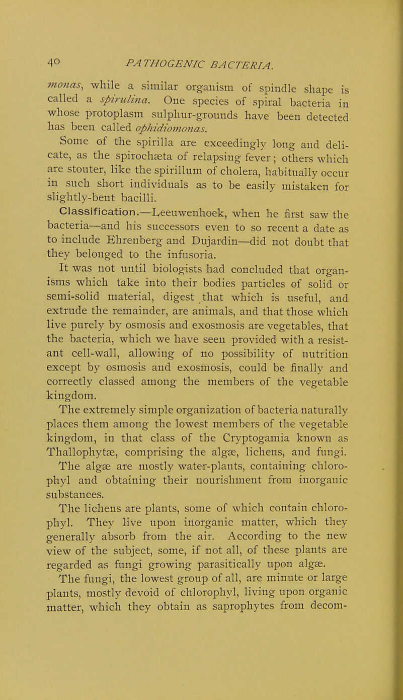 vionas, while a similar organism of spindle shape is called a spirulina. One species of spiral bacteria in whose protoplasm sulphur-grounds have been detected has been called ophidiomonas. Some of the spirilla are exceedingly long and deli- cate, as the spirochaeta of relapsing fever; others which are stouter, like the spirillum of cholera, habitually occur in such short individuals as to be easily mistaken for slightly-bent bacilli. Classification.—Leeuwenhoek, when he first saw the bacteria—and his successors even to so recent a date as to include Bhrenberg and Dujardin—did not doubt that they belonged to the infusoria. It was not until biologists had concluded that oro-an- isms which take into their bodies particles of solid or semi-solid material, digest that which is useful, and extrude the remainder, are animals, and that those which live purely by osmosis and exosmosis are vegetables, that the bacteria, which we have seen provided with a resist- ant cell-wall, allowing of no possibility of nutrition except by osmosis and exosmosis, could be finally and correctly classed among the members of the vegetable kingdom. The extremely simple organization of bacteria naturally places them among the lowest members of the vegetable kingdom, in that class of the Cryptogamia known as Thallophytse, comprising the algae, lichens, and fungi. The algae are mostly water-plants, containing chloro- phyl and obtaining their nourishment from inorganic substances. The lichens are plants, some of which contain chloro- phyl. They live upon inorganic matter, which they generally absorb from the air. According to the new view of the subject, some, if not all, of these plants are regarded as fungi growing parasitically upon algse. The fungi, the lowest group of all, are minute or large plants, mostly devoid of chlorophyl, living upon organic matter, which they obtain as saprophytes from decom-