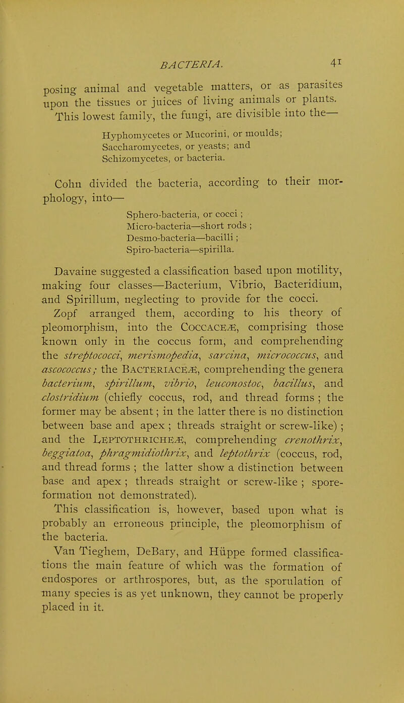 posing animal and vegetable matters, or as parasites upon the tissues or juices of living animals or plants. This lowest family, the fungi, are divisible into the— Hyphomycetes or Mucorini, or moulds; Saccharomycetes, or yeasts; and Schizomycetes, or bacteria. Cohn divided the bacteria, according to their mor- phology, into— Sphero-bacteria, or cocci; Micro-bacteria—short rods ; Desmo-bacteria—bacilli; Spiro-bacteria—spirilla. Davaine suggested a classification based upon motility, making four classes—Bacterium, Vibrio, Bacteridium, and Spirillum, neglecting to provide for the cocci. Zopf arranged them, according to his theory of pleomorphism, into the COCCACE^, comprising those known only in the coccus form, and comprehending the streptococci., merismopedia^ sarcina^ micrococcus^ and ascococcus; the Bacteriace^, comprehending the genera bacterium., spirillum^ vibrio., leuconostoc, bacillus^ and ■Clostridium (chiefly coccus, rod, and thread forms ; the former may be absent; in the latter there is no distinction between base and apex ; threads straight or screw-like); and the LepTOThriche^, comprehending creitothrix., beggiatoa^ phragmidiothrix., and leptothrix (coccus, rod, and thread forms ; the latter show a distinction between TDase and apex ; threads straight or screw-like ; spore- formation not demonstrated). This classification is, however, based upon what is probably an erroneous principle, the pleomorphism of the bacteria. Van Tieghem, DeBary, and Hiippe formed classifica- tions the main feature of which was the formation of endospores or arthrospores, but, as the sporulation of many species is as yet unknown, they cannot be properly placed in it.