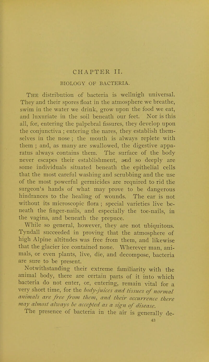 CHAPTER II. BIOLOGY OF BACTERIA. The distribution of bacteria is wellnigh universal. They and their spores float in the atmosphere we breathe, swim in the water we drink, grow upon the food we eat, and luxuriate in the soil beneath our feet. Nor is this all, for, entering the palpebral fissures, they develop upon the conjunctiva ; entering the nares, they establish them- selves in the nose ; the mouth is always replete with them ; and, as many are swallowed, the digestive appa- ratus always contains them. The surface of the body never escapes their establishment, and so deeply are some individuals situated beneath the epithelial cells that the most careful washing and scrubbing and the use of the most powerful germicides are required to rid the surgeon's hands of what may prove to be dangerous hindrances to the healing of wounds. The ear is not without its microscopic flora ; special varieties live be- neath the finger-nails, and especially the toe-nails, in the vagina, and beneath the prepuce. While so general, however, they are not ubiquitous. Tyndall succeeded in proving that the atmosphere of high Alpine altitudes was free from them, and likewise that the glacier ice contained none. Wherever man, ani- mals, or even plants, live, die, and decompose, bacteria are sure to be present. Notwithstanding their extreme familiarity with the animal body, there are certain parts of it into which bacteria do not enter, or, entering, remain vital for a very short time, for the body-juices and tissues of norinal animals are free from them, and their occurrence there may almost always be accepted as a sign of disease. The presence of bacteria in the air is generally de-