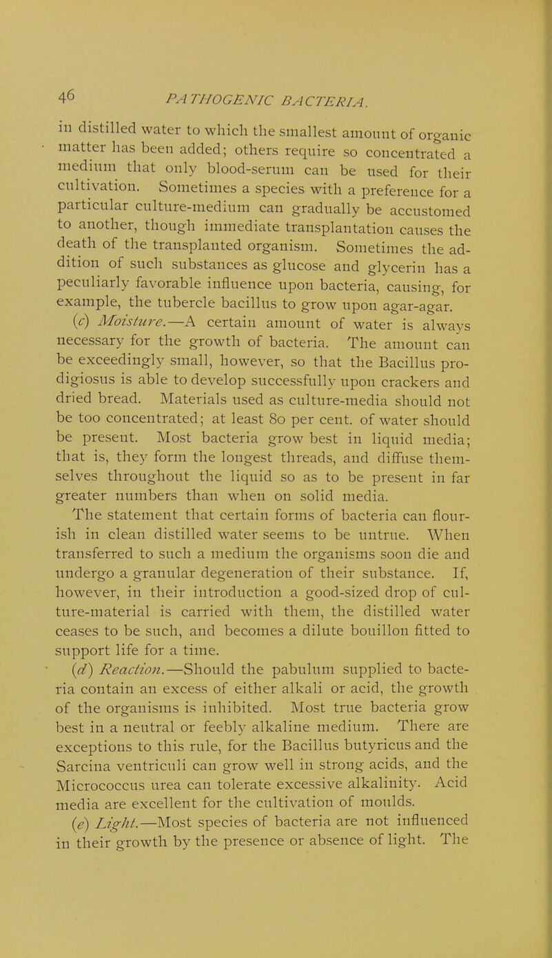 in distilled water to which the smallest amouut of organic matter has been added; others require so concentrated a medium that only blood-serum can be used for their cultivation. Sometimes a species with a preference for a particular culture-medium can gradually be accustomed to another, though immediate transplantation causes the death of the transplanted organism. Sometimes the ad- dition of such substances as glucose and glycerin has a peculiarly favorable influence upon bacteria, causing, for example, the tubercle bacillus to grow upon agar-agar. {c) Moisture.—A certain amount of water is always necessary for the growth of bacteria. The amount can be exceedingly small, however, so that the Bacillus pro- digiosus is able to develop successfully upon crackers and dried bread. Materials used as culture-media should not be too concentrated; at least 80 per cent, of water should be present. Most bacteria grow best in liquid media; that is, they form the longest threads, and diffuse them- selves throughout the liquid so as to be present in far greater numbers than when on solid media. The statement that certain forms of bacteria can flour- ish in clean distilled water seems to be untrue. When transferred to such a medium the organisms soon die and undergo a granular degeneration of their substance. If, however, in their introduction a good-sized drop of cul- ture-material is carried with them, the distilled water ceases to be such, and becomes a dilute bouillon fitted to support life for a time. {(T) Reaction.—Should the pabulum supplied to bacte- ria contain an excess of either alkali or acid, the growth of the organisms is inhibited. Most true bacteria grow best in a neutral or feebly alkaline medium. There are exceptions to this rule, for the Bacillus butyricus and the Sarcina ventriculi can grow well in strong acids, and the Micrococcus urea can tolerate excessive alkalinity. Acid media are excellent for the cultivation of moulds. ie) Light.—Most species of bacteria are not influenced in their growth by the presence or absence of light. The