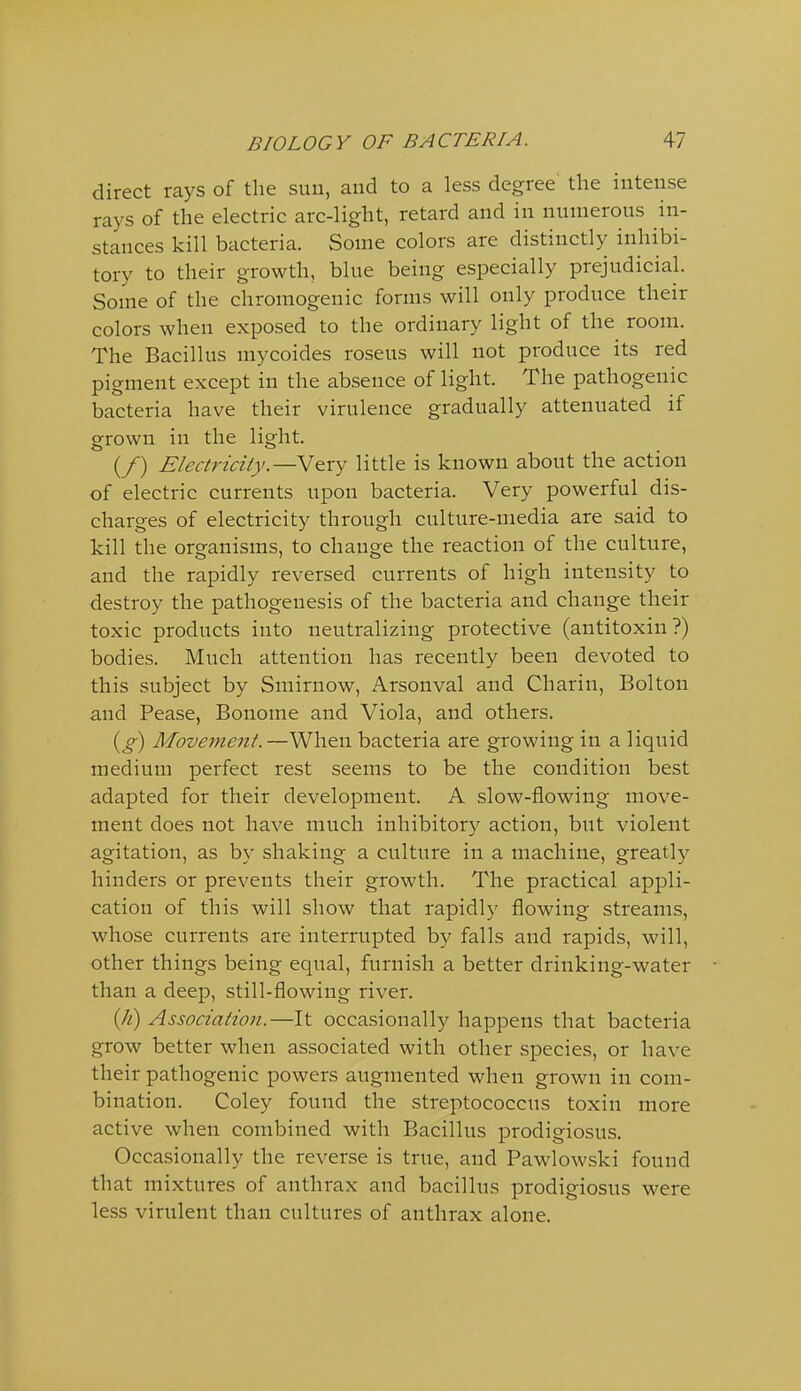 direct rays of the suu, and to a less degree the intense rays of the electric arc-light, retard and in numerous in- stances kill bacteria. Some colors are distinctly inhibi- tory to their growth, blue being especially prejudicial. Some of the chromogenic forms will only produce their colors when exposed to the ordinary light of the room. The Bacillus mycoides roseus will not produce its red pigment except in the absence of light. The pathogenic bacteria have their virulence gradually attenuated if grown in the light. (/) Electricity.—Very little is known about the action of electric currents upon bacteria. Very powerful dis- charges of electricity through culture-media are said to kill the organisms, to change the reaction of the culture, and the rapidly reversed currents of high intensity to destroy the pathogenesis of the bacteria and change their toxic products into neutralizing protective (antitoxin ?) bodies. Much attention has recently been devoted to this subject by Smirnow, Arsonval and Charin, Bolton and Pease, Bonome and Viola, and others. {g) Movement.—When bacteria are growing in a liquid medium perfect rest seems to be the condition best adapted for their development. A slow-flowing move- ment does not have much inhibitory action, but violent agitation, as by shaking a culture in a machine, greatly hinders or prevents their growth. The practical appli- cation of this will show that rapidly flowing streams, whose currents are interrupted by falls and rapids, will, other things being equal, furnish a better drinking-water than a deep, still-flowing river. ill) Association.—It occasionally happens that bacteria grow better when associated with other species, or have their pathogenic powers augmented when grown in com- bination. Coley found the streptococcus toxin more active when combined with Bacillus prodigiosus. Occasionally the reverse is true, and Pawlowski found that mixtures of anthrax and bacillus prodigiosus were less virulent than cultures of anthrax alone.