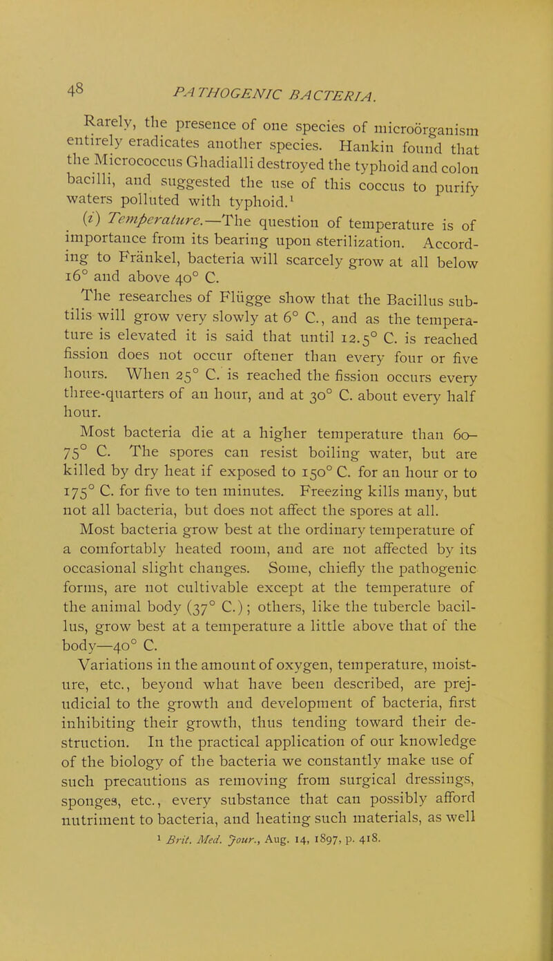 Rarely, the presence of one species of microorganism entirely eradicates another species. Hankin found that the Micrococcus Ghadialli destroyed the typhoid and colon bacilli, and suggested the use of this coccus to purify waters polluted with typhoid.' {i) Temperaiure.—T\\& question of temperature is of importance from its bearing upon sterilization. Accord- ing to Friinkel, bacteria will scarcely grow at all below i6° and above 40° C. The researches of Fliigge show that the Bacillus sub- tilis will grow very slowly at 6° C, and as the tempera- ture is elevated it is said that until 12.5° C. is reached fission does not occur oftener than every four or five hours. When 25° C. is reached the fission occurs every three-quarters of an hour, and at 30° C. about every half hour. Most bacteria die at a higher temperature than 60- 75° C. The spores can resist boiling water, but are killed by dry heat if exposed to 150° C. for an hour or to 175° C. for five to ten minutes. Freezing kills many, but not all bacteria, but does not affect the spores at all. Most bacteria grow best at the ordinary temperature of a comfortably heated room, and are not affected by its occasional slight changes. Some, chiefly the pathogenic forms, are not cultivable except at the temperature of the animal body (37° C.); others, like the tubercle bacil- lus, grow best at a temperature a little above that of the body—40° C. Variations in the amount of oxygen, temperature, moist- ure, etc., beyond what have been described, are prej- udicial to the growth and development of bacteria, first inhibiting their growth, thus tending toward their de- struction. In the practical application of our knowledge of the biology of the bacteria we constantly make use of such precautions as removing from surgical dressings, sponges, etc., every substance that can possibly afford nutriment to bacteria, and heating such materials, as well 1 Brit. Med. Jour., Aug. 14, 1S97, p. 418.