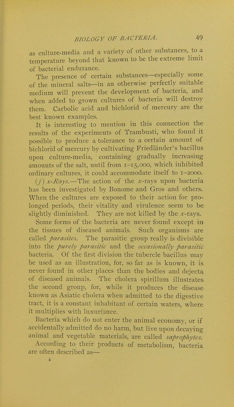 as culture-media and a variety of other substances, to a temperature beyond that known to be the extreme limit of bacterial endurance. The presence of certain substances—especially some of the mineral salts—in an otherwise perfectly suitable medium will prevent the development of bacteria, and when added to grown cultures of bacteria will destroy them. Carbolic acid and bichlorid of mercury are the best known examples. It is interesting to mention in this connection the results of the experiments of Trambusti, who found it possible to produce a tolerance to a certain amount of bichlorid of mercury by cultivating Friedlander's bacillus upon culture-media, containing gradually increasing amounts of the salt, until from 1-15,000, which inhibited ordinary cultures, it could accommodate itself to 1-2000. (/) x-Rays.—The action of the ,r-rays upon bacteria has been investigated by Bonome and Gros and others. When the cultures are exposed to their action for pro- longed periods, their vitality and virulence seem to be slightly diminished. They are not killed by the x-rays. Some forms of the bacteria are never found except in the tissues of diseased animals. Such organisms are called parasites. The parasitic group really is divisible into the purely parasitic and the occasionally parasitic bacteria. Of the first division the tubercle bacillus may be used as an illustration, for, so far as is known, it is never found in other places than the bodies and dejecta of diseased animals. The cholera spirillum illustrates the second group, for, while it produces the disease known as Asiatic cholera when admitted to the digestive tract, it is a constant inhabitant of certain waters, where it multiplies with luxuriance. Bacteria which do not enter the animal economy, or if accidentally admitted do no harm, but live upon decaying animal and vegetable materials, are called saprophytes. According to their products of metabolism, bacteria are often described as— 4