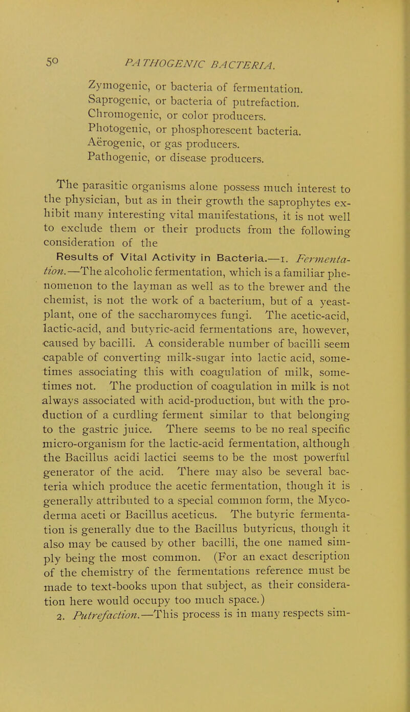 Zymogenic, or bacteria of fermentation. Saprogenic, or bacteria of putrefaction. Chromogenic, or color producers. Photogenic, or phosphorescent bacteria. Aerogenic, or gas producers. Pathogenic, or disease producers. The parasitic organisms alone possess much interest to the physician, but as in their growth the saprophytes ex- hibit many interesting vital manifestations, it is not well to exclude them or their products from the following consideration of the Results of Vital Activity in Bacteria.—i. Fermenta- tion.—The alcoholic fermentation, which is a familiar phe- nomenon to the layman as well as to the brewer and the chemist, is not the work of a bacterium, but of a yeast- plant, one of the saccharomyces fungi. The acetic-acid, lactic-acid, and butyric-acid fermentations are, however, caused by bacilli. A considerable number of bacilli seem capable of converting milk-sugar into lactic acid, some- times associating this with coagulation of milk, some- times not. The production of coagulation in milk is not always associated with acid-production, but with the pro- duction of a curdling ferment similar to that belonging to the gastric juice. There seems to be no real specific micro-organism for the lactic-acid fermentation, although the Bacillus acidi lactici seems to be the most powerful generator of the acid. There may also be several bac- teria which produce the acetic fermentation, though it is generally attributed to a special common form, the Myco- derma aceti or Bacillus aceticus. The butyric fermenta- tion is generally due to the Bacillus butyricus, though it also may be caused by other bacilli, the one named sim- ply being the most common. (For an exact description of the chemistry of the fermentations reference must be made to text-books upon that subject, as their considera- tion here would occupy too much space.) 2. Putrefaction.—This process is in many respects sim-