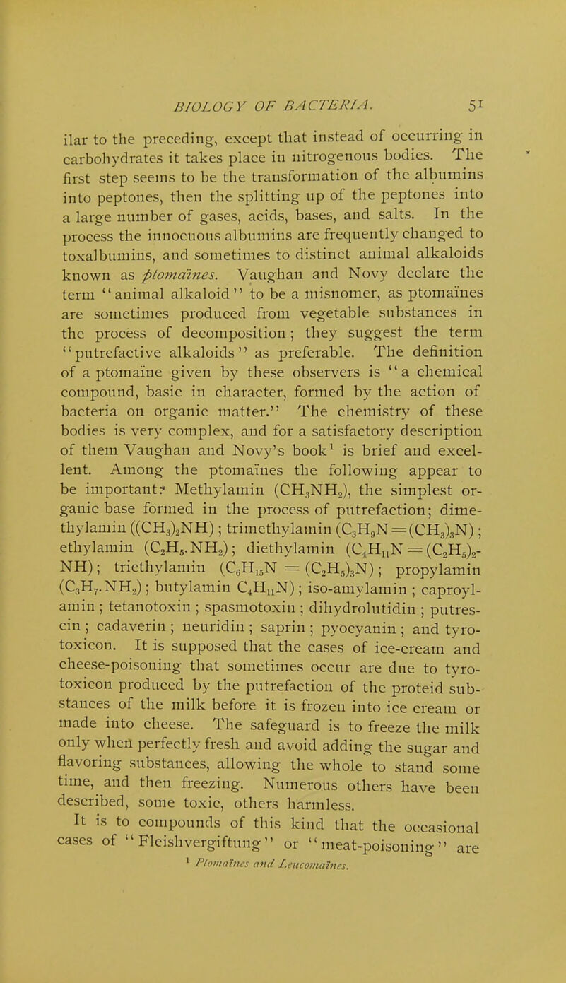 ilar to the preceding, except that instead of occurring in carbohydrates it takes place in nitrogenous bodies. The first step seems to be the transformation of the albumins into peptones, then the splitting up of the peptones into a large number of gases, acids, bases, and salts. In the process the innocuous albumins are frequently changed to toxalbumins, and sometimes to distinct animal alkaloids known as ptomaines. Vaughan and Novy declare the term animal alkaloid to be a misnomer, as ptomaines are sometimes produced from vegetable substances in the process of decomposition; they suggest the term putrefactive alkaloids as preferable. The definition of a ptomaine given by these observers is  a chemical compound, basic in character, formed by the action of bacteria on organic matter. The chemistry of these bodies is very complex, and for a satisfactory description of them Vaughan and Novy's book' is brief and excel- lent. Among the ptomaines the following appear to be important? Methylamin (CHgNH,), the simplest or- ganic base formed in the process of putrefaction; dime- thylamin ((CH3)2NH); trimethylamin (C3HgN = (CH3)3N); ethylamin (C2H5.NH2); diethylamin (C4H11N = (C2H5)2- NH); triethylamin (QH.sN = (C2H5)3N); propylamin (C3H7.NH2); butylamin CiHnN); iso-amylamin ; caproyl- amin ; tetanotoxin ; spasmotoxin ; dihydrolutidin ; putres- cin ; cadaverin ; neuridin ; saprin ; pyocyanin ; and tyro- toxicon. It is supposed that the cases of ice-cream and cheese-poisoning that sometimes occur are due to tyro- toxicon produced by the putrefaction of the proteid sub- stances of the milk before it is frozen into ice cream or made into cheese. The safeguard is to freeze the milk only when perfectly fresh and avoid adding the sugar and flavoring substances, allowing the whole to stand some time, and then freezing. Numerous others have been described, some toxic, others harmless. It is to compounds of this kind that the occasional cases of  Fleishvergiftung or meat-poisoning are * Ploinaines attd I.eucomames.