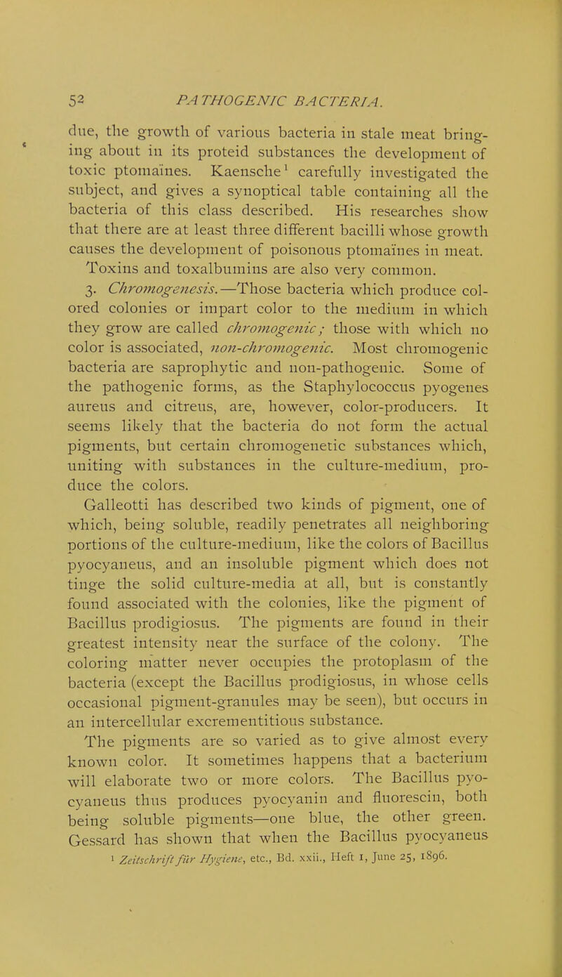 clue, the growth of various bacteria in stale meat bring- ing about in its proteid substances the development of toxic ptomaines. Kaensche^ carefully investigated the subject, and gives a synoptical table containing all the bacteria of this class described. His researches show that there are at least three different bacilli whose growth causes the development of poisonous ptomaines in meat. Toxins and toxalbumins are also very common. 3. Chromogenesis.—Those bacteria which produce col- ored colonies or impart color to the medium in which they grow are called chromogenic; those with which no color is associated, non-chromogenic. Most chromogenic bacteria are saprophytic and non-pathogenic. Some of the pathogenic forms, as the Staphylococcus pyogenes aureus and citreus, are, however, color-producers. It seems likely that the bacteria do not form the actual pigments, but certain chromogenetic substances which, uniting with substances in the culture-medium, pro- duce the colors. Galleotti has described two kinds of pigment, one of which, being soluble, readily penetrates all neighboring portions of the culture-medium, like the colors of Bacillus pyocyaneus, and an insoluble pigment which does not tinge the solid culture-media at all, but is constantly found associated with the colonies, like the pigment of Bacillus prodigiosus. The pigments are found in their greatest intensity near the surface of the colony. The coloring matter never occupies the protoplasm of the bacteria (except the Bacillus prodigiosus, in whose cells occasional pigment-granules may be seen), but occurs in an intercellular excrementitious substance. The pigments are so varied as to give almost every known color. It sometimes happens that a bacterium will elaborate two or more colors. The Bacillus pyo- cyaneus thus produces pyocyanin and fluorescin, both being soluble pigments—one blue, the other green. Gessard has shown that when the Bacillus pyocyaneus ' Zeitschrift filr Hygiene, etc., Bd. xxii,, Heft I, June 25, 1S96.