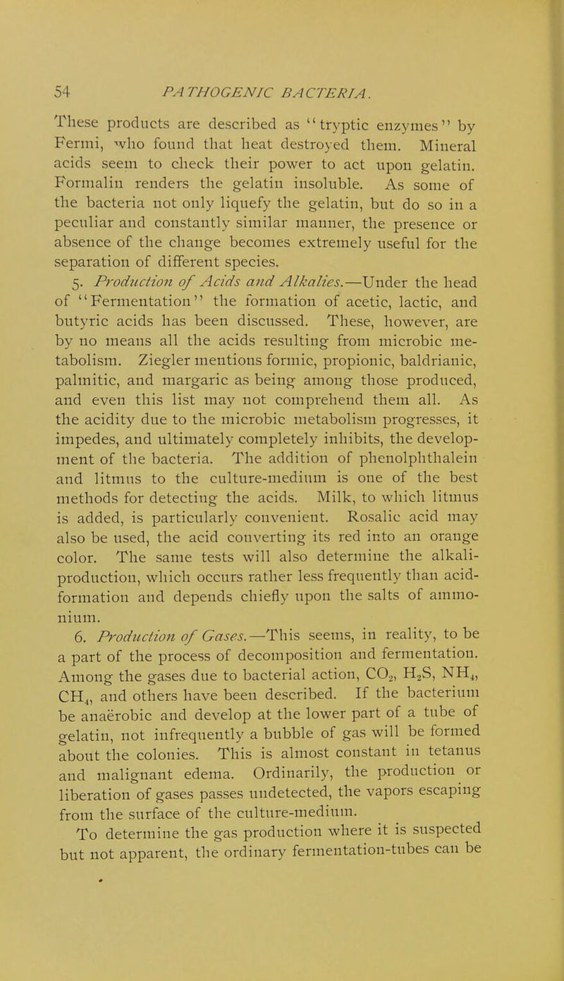 These products are described as  tryptic enzymes by Fermi, who found that heat destroyed them. Mineral acids seem to check their power to act upon gelatin. Formalin renders the gelatin insoluble. As some of the bacteria not only liquefy the gelatin, but do so in a peculiar and constantly similar manner, the presence or absence of the change becomes extremely useful for the separation of different species. 5. Production of Acids and Alkalies.—Under the head of Fermentation the formation of acetic, lactic, and butyric acids has been discussed. These, however, are by no means all the acids resulting from microbic me- tabolism. Ziegler mentions formic, propionic, baldrianic, palmitic, and margaric as being among those produced, and even this list may not comprehend them all. As the acidity due to the microbic metabolism progresses, it impedes, and ultimately completely inhibits, the develop- ment of the bacteria. The addition of phenolphthalein and litmus to the culture-medium is one of the best methods for detecting the acids. Milk, to which litmus is added, is particularly convenient. Rosalie acid may also be used, the acid converting its red into an orange color. The same tests will also determine the alkali- production, which occurs rather less frequently than acid- formation and depends chiefly upon the salts of ammo- nium. 6. Production of Gases.—^Vxs seems, in reality, to be a part of the process of decomposition and fermentation. Among the gases due to bacterial action, CO2, H2S, NH4, and others have been described. If the bacterium be anaerobic and develop at the lower part of a tube of gelatin, not infrequently a bubble of gas will be formed about the colonies. This is almost constant in tetanus and malignant edema. Ordinarily, the production or liberation of gases passes undetected, the vapors escaping from the surface of the culture-medium. To determine the gas production where it is suspected but not apparent, the ordinary fermentation-tubes can be