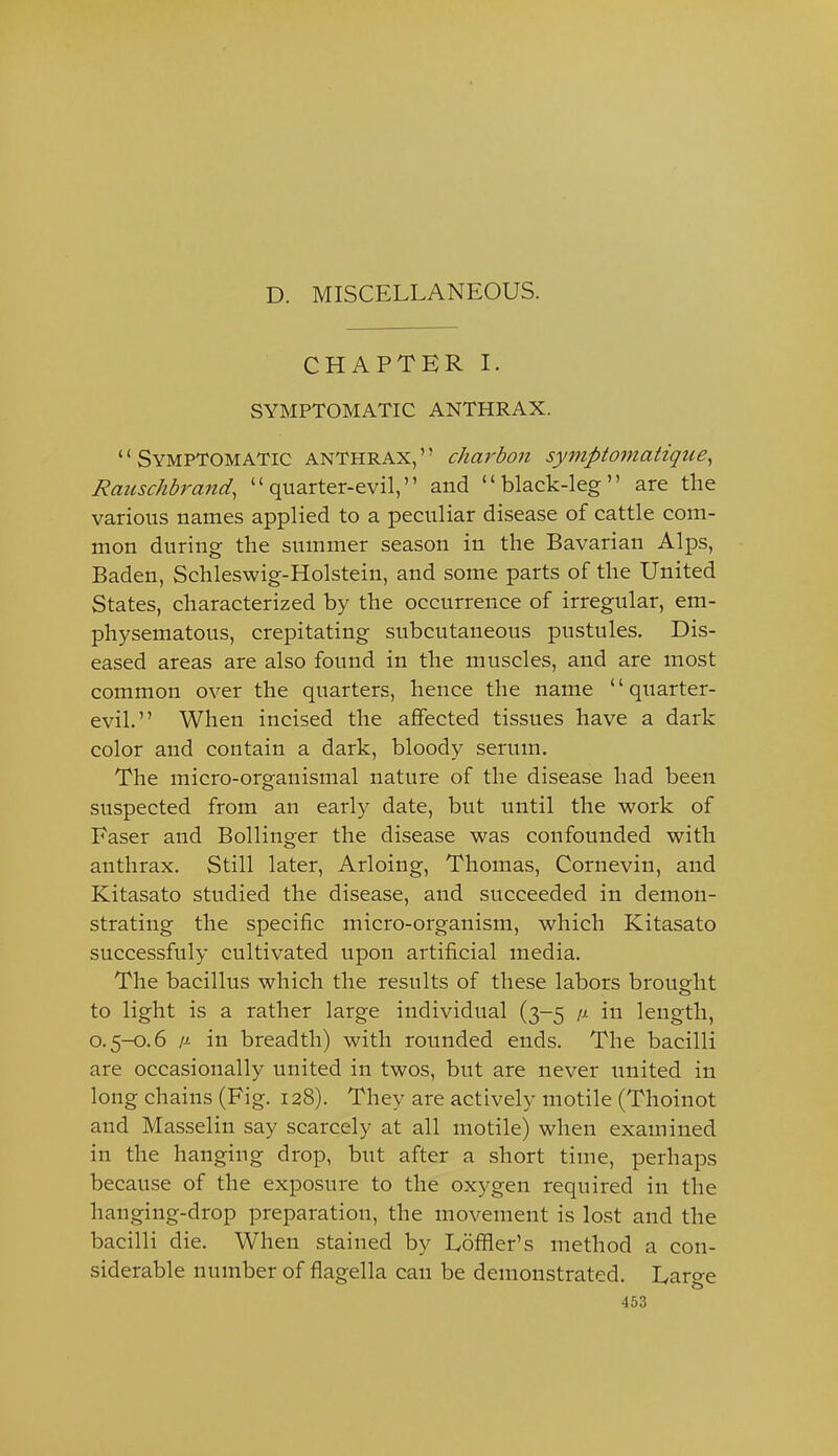 D. MISCELLANEOUS. CHAPTER I. SYMPTOMATIC ANTHRAX. '' Symptomatic anthrax, '' charbon symptomatique^ Raiischbrand, quarter-evil, and black-leg are the various names applied to a peculiar disease of cattle com- mon during the summer season in the Bavarian Alps, Baden, Schleswig-Holstein, and some parts of the United States, characterized by the occurrence of irregular, em- physematous, crepitating subcutaneous pustules. Dis- eased areas are also found in the muscles, and are most common over the quarters, hence the name quarter- evil. When incised the affected tissues have a dark color and contain a dark, bloody serum. The micro-organismal nature of the disease had been suspected from an early date, but until the work of Faser and Bollinger the disease was confounded with anthrax. Still later, Arloing, Thomas, Cornevin, and Kitasato studied the disease, and succeeded in demon- strating the specific micro-organism, which Kitasato successfuly cultivated upon artificial media. The bacillus which the results of these labors brought to light is a rather large individual (3-5 a in length, 0.5-0.6 A in breadth) with rounded ends. The bacilli are occasionally united in twos, but are never united in long chains (Fig. 128). They are actively motile (Thoinot and Masselin say scarcely at all motile) when examined in the hanging drop, but after a short time, perhaps because of the exposure to the oxj'gen required in the hanging-drop preparation, the movement is lost and the bacilli die. When stained by Loflfier's method a con- siderable number of flagella can be demonstrated. Large