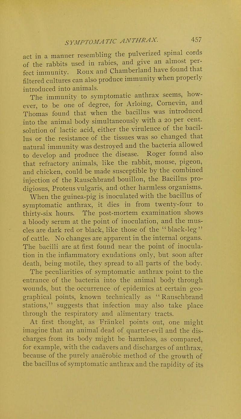 act in a manner resembling the pulverized spinal cords of the rabbits used in rabies, and give an almost per- fect immunity. Roux and Chamberland have found that filtered cultures can also produce immunity when properly introduced into animals. The immunity to symptomatic anthrax seems, how- ever, to be one of degree, for Arloing, Cornevin, and Thomas found that when the bacillus was introduced into the animal body simultaneously with a 20 per cent, solution of lactic acid, either the virulence of the bacil- lus or the resistance of the tissues was so changed that natural immunity was destroyed and the bacteria allowed to develop and produce the disease. Roger found also that refractory animals, like the rabbit, mouse, pigeon, and chicken, could be made susceptible by the combined injection of the Rauschbrand bouillon, the Bacillus pro- digiosus, Proteus vulgaris, and other harmless organisms. When the guinea-pig is inoculated with the bacillus of symptomatic anthrax, it dies in from twenty-four to thirty-six hours. The post-mortem examination shows a bloody serum at the point of inoculation, and the mus- cles are dark red or black, like those of the black-leg of cattle. No changes are apparent in the internal organs. The bacilli are at first found near the point of inocula- tion in the inflammatory exudations only, but soon after death, being motile, they spread to all parts of the body. The peculiarities of symptomatic anthrax point to the entrance of the bacteria into the animal body through wounds, but the occurrence of epidemics at certain geo- graphical points, known technically as Rauschbrand stations, suggests that infection may also take place through the respiratory and alimentary tracts. At first thought, as Frankel points out, one might imagine that an animal dead of quarter-evil and the dis- charges from its body might be harmless, as compared, for example, with the cadavers and discharges of anthrax, because of the purely anaerobic method of the growth of the bacillus of symptomatic anthrax and the rapidity of its