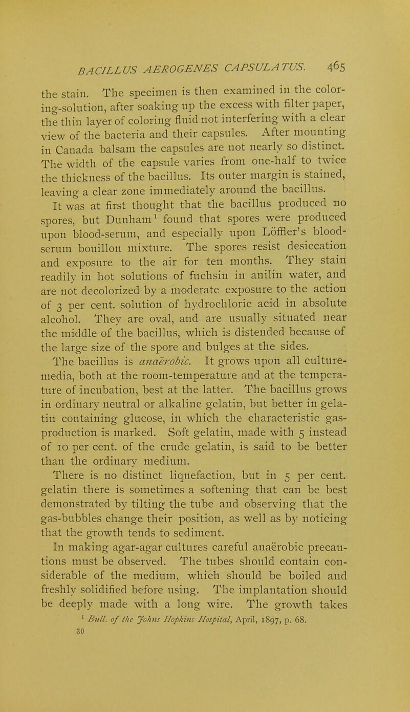 the stain. The specimen is then examined in the color- ing-solution, after soaking up the excess with filter paper, the thin layer of coloring fluid not interfering with a clear view of the bacteria and their capsules. After mounting in Canada balsam the capsules are not nearly so distinct. The width of the capsule varies from one-half to twice the thickness of the bacillus. Its outer margin is stained, leaving a clear zone immediately around the bacillus. It was at first thought that the bacillus produced no spores, but Dunham' found that spores were produced upon blood-serum, and especially upon Loffler's blood- serum bouillon mixture. The spores resist desiccation and exposure to the air for ten months. They stain readily in hot solutions of fuchsin in anilin water, and are not decolorized by a moderate exposure to the action of 3 per cent, solution of hydrochloric acid in absolute alcohol. They are oval, and are usually situated near the middle of the bacillus, which is distended because of the large size of the spore and bulges at the sides. The bacillus is anaerobic. It grows upon all culture- media, both at the room-temperature and at the tempera- ture of incubation, best at the latter. The bacillus grows in ordinary neutral or alkaline gelatin, but better in gela- tin containing glucose, in which the characteristic gas- production is marked. Soft gelatin, made with 5 instead of 10 per cent, of the crude gelatin, is said to be better than the ordinary medium. There is no distinct liquefaction, but in 5 per cent, gelatin there is sometimes a softening that can be best demonstrated by tilting the tube and observing that the gas-bubbles change their position, as well as by noticing that the growth tends to sediment. In making agar-agar cultures careful anaerobic precau- tions must be observed. The tubes should contain con- siderable of the medium, which should be boiled and freshly solidified before using. The implantation should be deeply made with a long wire. The growth takes ' Bull, of the Johns Hopkins Hospital, April, 1897, p. 68. 30