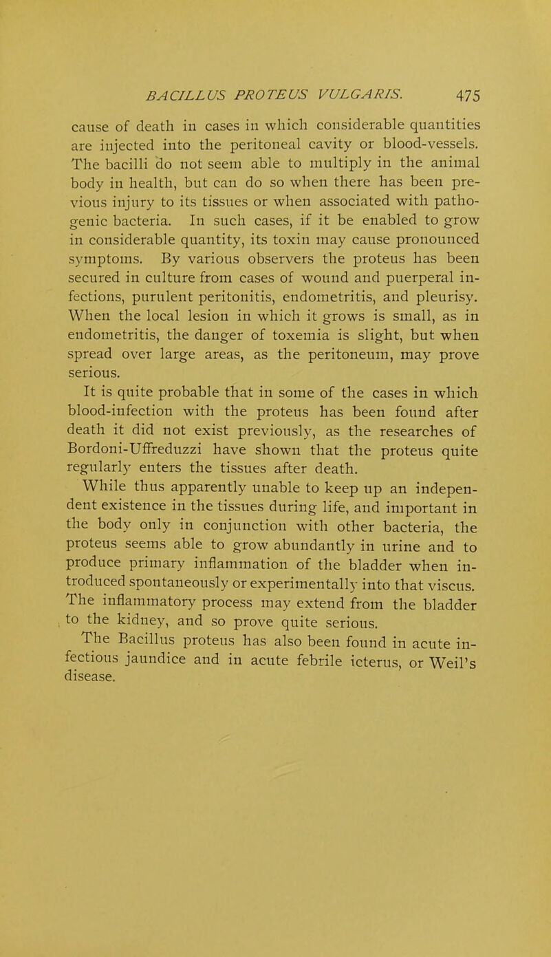 cause of death in cases in which considerable quantities are injected into the peritoneal cavity or blood-vessels. The bacilli do not seem able to multiply in the animal body in health, but can do so when there has been pre- vious injury to its tissues or when associated with patho- genic bacteria. In such cases, if it be enabled to grow in considerable quantity, its toxin may cause pronounced symptoms. By various observers the proteus has been secured in culture from cases of wound and puerperal in- fections, purulent peritonitis, endometritis, and pleurisy. When the local lesion in which it grows is small, as in endometritis, the danger of toxemia is slight, but when spread over large areas, as the peritoneum, may prove serious. It is quite probable that in some of the cases in which blood-infection with the proteus has been found after death it did not exist previously, as the researches of Bordoni-UfFreduzzi have shown that the proteus quite regularly enters the tissues after death. While thus apparently unable to keep up an indepen- dent existence in the tissues during life, and important in the body only in conjunction with other bacteria, the proteus seems able to grow abundantly in urine and to produce primary inflammation of the bladder when in- troduced spontaneously or experimentally into that viscus. The inflammatory process may extend from the bladder to the kidney, and so prove quite serious. The Bacillus proteus has also been found in acute in- fectious jaundice and in acute febrile icterus, or W^eil's disease.