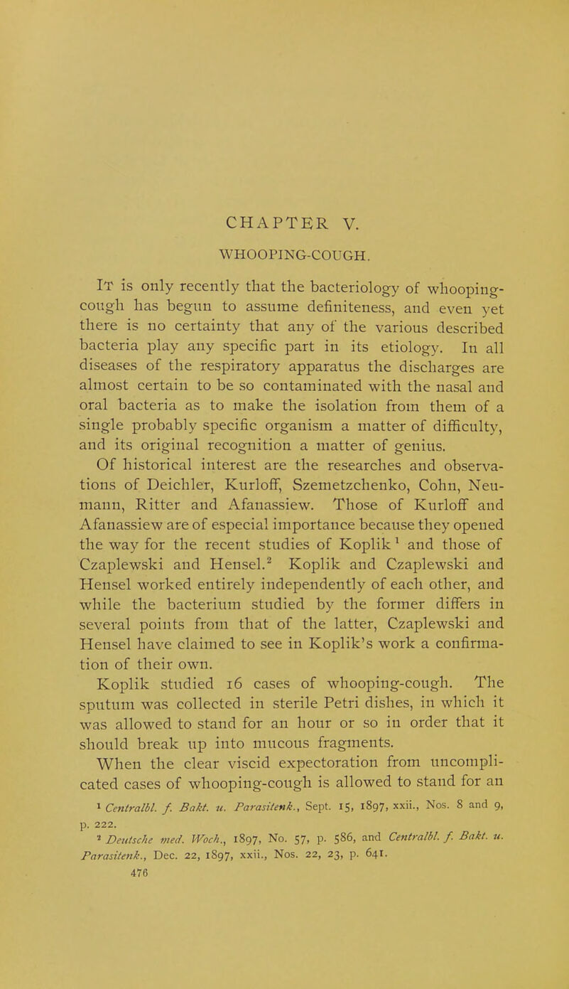 WHOOPING-COUGH. It is only recently that the bacteriology of whooping- cough has begun to assume definiteness, and even yet there is no certainty that any of the various described bacteria play any specific part in its etiology. In all diseases of the respiratory apparatus the discharges are almost certain to be so contaminated with the nasal and oral bacteria as to make the isolation from them of a single probably specific organism a matter of difficulty, and its original recognition a matter of genius. Of historical interest are the researches and observa- tions of Deichler, KurlofF, Szemetzchenko, Cohn, Neu- mann, Ritter and Afanassiew. Those of KurlofF and Afanassiew are of especial importance because they opened the way for the recent studies of Koplik ^ and those of Czaplewski and Hensel.^ Koplik and Czaplewski and Hensel worked entirely independently of each other, and while the bacterium studied by the former differs in several points from that of the latter, Czaplewski and Hensel have claimed to see in Koplik's work a confirma- tion of their own. Koplik studied i6 cases of whooping-cough. The sputum was collected in sterile Petri dishes, in which it was allowed to stand for an hour or so in order that it should break up into mucous fragments. When the clear viscid expectoration from uncompli- cated cases of whooping-cough is allowed to stand for an » Centralbl. f. Bakt. u. Parasilenk., Sept. 15, 1897, xxii., Nos. S and 9, p. 222. Deutsche med. Woch., 1897, No. 57, p. 586, and Centralbl. f. Bakt. u. Parasttenk., Dec. 22, 1897, xxii., Nos. 22, 23, p. 641.