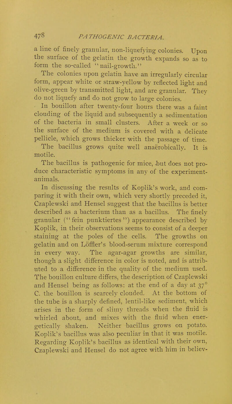 a line of finely granular, non-liquefying colonies. Upon the surface of the gelatin the growth expands so as to form the so-called  nail-o-rowtli. The colonies upon gelatin have an irregularly circular form, appear white or straw-yellow by reflected light and olive-green by transmitted light, and are granular. They do not liquefy and do not grow to large colonies. In bouillon after twenty-four hours there was a faint clouding of the liquid and subsequently a sedimentation of the bacteria in small clusters. After a week or so the surface of the medium is covered with a delicate pellicle, which grows thicker with the passage of time. The bacillus grows quite well anaerobically. It is motile. The bacillus is pathogenic for mice, i)ut does not pro- duce characteristic symptoms in any of the experiment- animals. In discussing the results of Koplik's work, and com- paring it with their own, which very shortly preceded it, Czaplewski and Hensel suggest that the bacillus is better described as a bacterium than as a bacillus. The finely granular (fein punktiertes ) appearance described by Koplik, in their observations seems to consist of a deeper staining at the poles of the cells. The growths on gelatin and on Loffler's blood-serum mixture correspond in every way. The agar-agar growths are similar, though a slight difference in color is noted, and is attrib- uted to a difference in the quality of the medium used. The bouillon culture differs, the description of Czaplewski and Hensel being as follows: at the end of a day at 37° C. the bouillon is scarcely clouded. At the bottom of the tube is a sharply defined, lentil-like sediment, which arises in the form of slimy threads when the fluid is whirled about, and mixes with the fluid when ener- getically shaken. Neither bacillus grows on potato. Koplik's bacillus was also peculiar in that it was motile. Regarding Koplik's bacillus as identical with their own, Czaplewski and Hensel do not agree with him in believ-