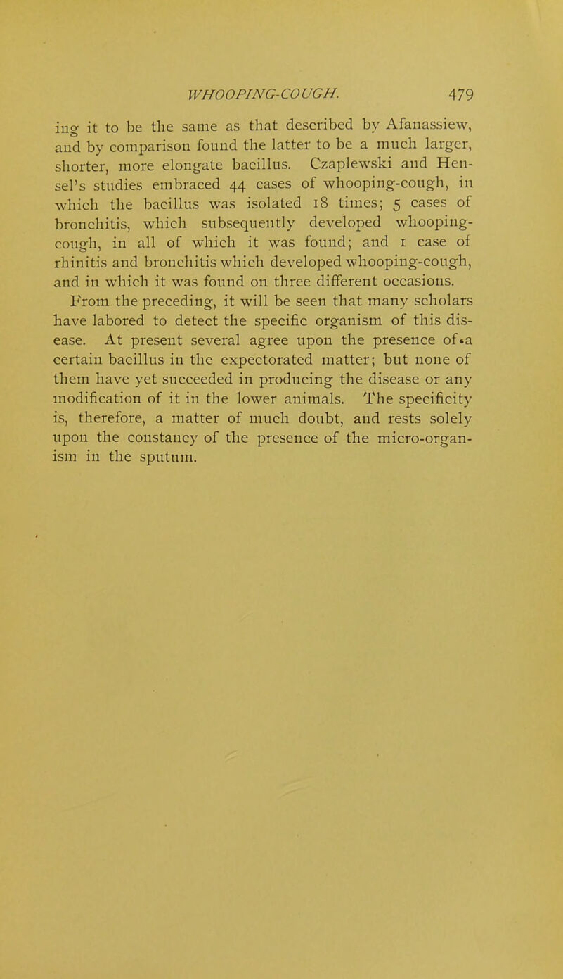 ing it to be the same as that described by Afanassiew, and by comparison found the latter to be a much larger, shorter, more elongate bacillus. Czaplewski and Hen- sel's studies embraced 44 cases of whooping-cough, in which the bacillus was isolated 18 times; 5 cases of bronchitis, which subsequently developed whooping- cough, in all of which it was found; and i case of rhinitis and bronchitis which developed whooping-cough, and in which it was found on three different occasions. From the preceding, it will be seen that many scholars have labored to detect the specific organism of this dis- ease. At present several agree upon the presence of«a certain bacillus in the expectorated matter; but none of them have yet succeeded in producing the disease or any modification of it in the lower animals. The specificity is, therefore, a matter of much doubt, and rests solely upon the constancy of the presence of the micro-organ- ism in the sputum.
