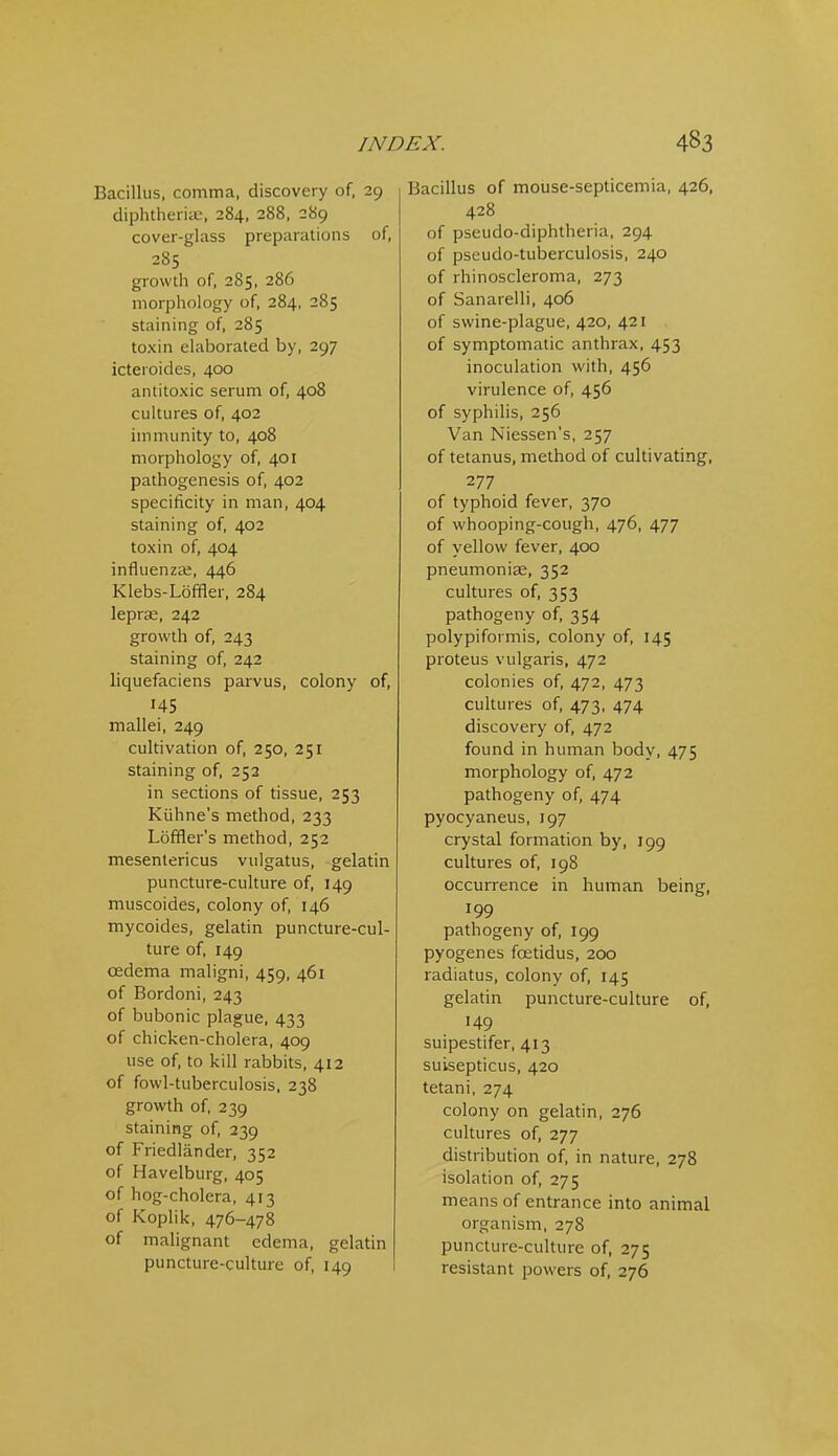 Bacillus, comma, discovery of, 29 diphtheriic, 284, 288, 289 cover-glass preparations of, 285 growth of, 285, 286 morphology of, 284, 285 staining of, 285 toxin elaborated by, 297 icteroides, 400 antitoxic serum of, 408 cultures of, 402 immunity to, 408 morphology of, 401 pathogenesis of, 402 specificity in man, 404 staining of, 402 toxin of, 404 influenza;, 446 Klebs-Loffler, 284 leprae, 242 growth of, 243 staining of, 242 liquefaciens parvus, colony of, 145 mallei, 249 cultivation of, 250, 251 staining of, 252 in sections of tissue, 253 Kiihne's method, 233 Loffler's method, 252 mesentericus vulgatus, gelatin puncture-culture of, 149 muscoides, colony of, 146 mycoides, gelatin puncture-cul- ture of, 149 oedema maligni, 459, 461 of Bordoni, 243 of bubonic plague, 433 of chicken-cholera, 409 use of, to kill rabbits, 412 of fowl-tuberculosis. 238 growth of, 239 staining of, 239 of Friedlander, 352 of Havelburg, 405 of hog-cholera, 413 of Koplik, 476-478 of malignant edema, gelatin puncture-culture of, 149 Bacillus of mouse-septicemia, 426, 428 of pseudo-diphtheria, 294 of pseudo-tuberculosis, 240 of rhinoscleroma, 273 of Sanarelli, 406 of swine-plague, 420, 421 of symptomatic anthrax, 453 inoculadon with, 456 virulence of, 456 of syphilis, 256 Van Niessen's, 257 of tetanus, method of cultivating, 277 of typhoid fever, 370 of whooping-cough, 476, 477 of yellow fever, 400 pneumoniae, 352 cultures of, 353 pathogeny of, 354 polypiformis, colony of, 145 proteus vulgaris, 472 colonies of, 472, 473 cultures of, 473, 474 discovery of, 472 found in human body, 475 morphology of, 472 pathogeny of, 474 pyocyaneus, 197 crystal formation by, 199 cultures of, 198 occurrence in human being, 199 pathogeny of, 199 pyogenes foeddus, 200 radiatus, colony of, 145 gelatin puncture-culture of, 149 suipestifer, 413 suisepticus, 420 tetani, 274 colony on gelatin, 276 cultures of, 277 distribution of, in nature, 278 isolation of, 275 means of entrance into animal organism, 278 puncture-culture of, 275 resistant powers of, 276