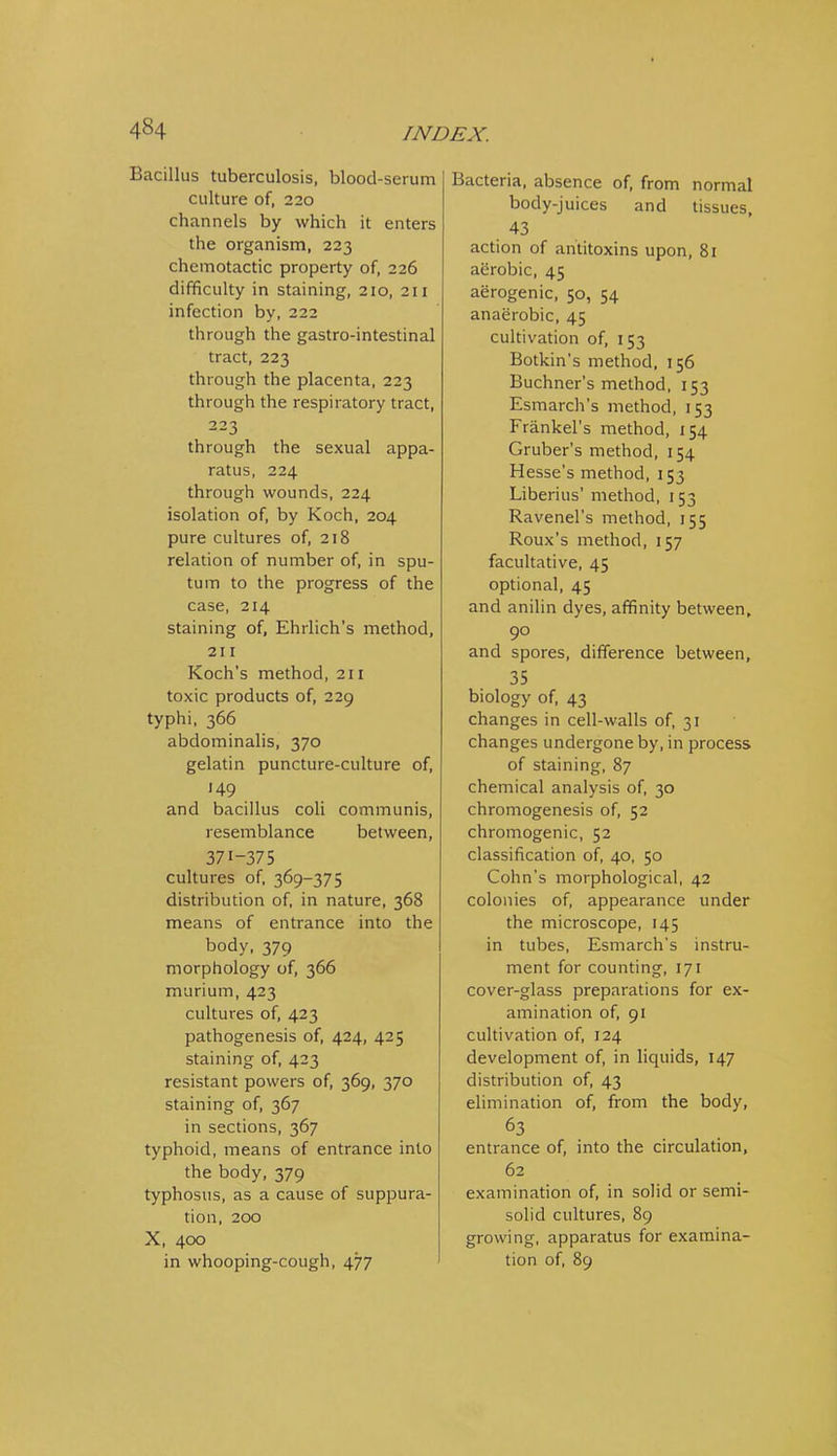Bacillus tuberculosis, blood-serum culture of, 220 channels by which it enters the organism, 223 chemotactic property of, 226 difficulty in staining, 210, 211 infection by, 222 through the gastro-intestinal tract, 223 through the placenta, 223 through the respiratory tract, 223 through the sexual appa- ratus, 224 through wounds, 224 isolation of, by Koch, 204 pure cultures of, 218 relation of number of, in spu- tum to the progress of the case, 214 staining of, Ehrlich's method, 211 Koch's method, 211 toxic products of, 229 typhi, 366 abdominalis, 370 gelatin puncture-culture of, 149 and bacillus coH communis, resemblance between, 371-375 cultures of, 369-375 distribution of, in nature, 368 means of entrance into the body, 379 morphology of, 366 murium, 423 cultures of, 423 pathogenesis of, 424, 425 staining of, 423 resistant powers of, 369, 370 staining of, 367 in sections, 367 typhoid, means of entrance into the body, 379 typhosus, as a cause of suppura- tion, 200 X, 400 in whooping-cough, 477 Bacteria, absence of, from normal body-juices and tissues, 43 action of antitoxins upon, 81 aerobic, 45 aerogenic, 50, 54 anaerobic, 45 cultivation of, 153 Botkin's method, 156 Buchner's method, 153 Esmarch's method, 153 Frankel's method, 154 Gruber's method, 154 Hesse's method, 153 Liberius' method, 153 Ravenel's method, 155 Roux's method, 157 facultative, 45 optional, 45 and anihn dyes, affinity between, 90 and spores, difference between, 35 biology of, 43 changes in cell-walls of, 31 changes undergone by, in process of staining, 87 chemical analysis of, 30 chromogenesis of, 52 chromogenic, 52 classification of, 40, 50 Cohn's morphological, 42 colonies of, appearance under the microscope, 145 in tubes, Esmarch's instru- ment for counting, 171 cover-glass preparations for ex- amination of, 91 cultivation of, 124 development of, in liquids, 147 distribution of, 43 elimination of, from the body, 63 entrance of, into the circulation, 62 examination of, in solid or semi- solid cultures, 89 growing, apparatus for examina- tion of, 89