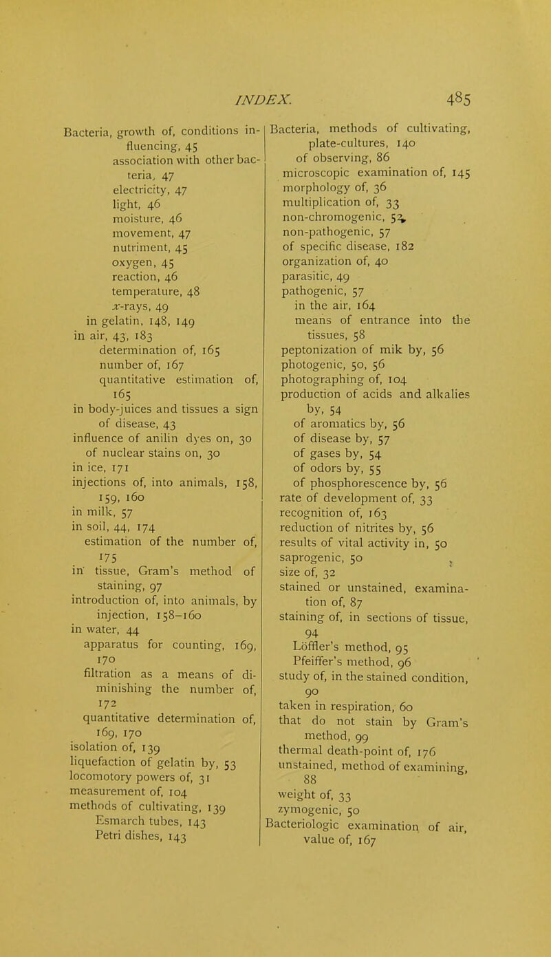 Bacteria, growth of, conditions in- fluencing, 45 association with other bac- teria, 47 electricity, 47 light, 46 moisture, 46 movement, 47 nutriment, 45 oxygen, 45 reaction, 46 temperature, 48 .r-rays, 49 in gelatin, 148, 149 in air, 43, 183 determination of, 165 number of, 167 quantitative estimation of, 165 in body-juices and tissues a sign of disease, 43 influence of anilin dyes on, 30 of nuclear stains on, 30 in ice, 171 injections of, into animals, 158, 159, 160 in milk, 57 in soil, 44, 174 estimation of the number of, f75 in tissue. Gram's method of staining, 97 introduction of, into animals, by injection, 158-160 in water, 44 apparatus for counting, 169, 170 filtration as a means of di- minishing the number of, 172 quantitative determination of, 169, 170 isolation of, 139 liquefaction of gelatin by, 53 locomotory powers of, 31 measurement of, 104 methods of cultivating, 139 Esmarch tubes, 143 Petri dishes, 143 Bacteria, methods of cultivating, plate-cultures, 140 of observing, 86 microscopic examination of, 145 morphology of, 36 multiplication of, 33 non-chromogenic, 5^ non-pathogenic, 57 of specific disease, 182 organization of, 40 parasitic, 49 pathogenic, 57 in the air, 164 meaiis of entrance into the tissues, 58 peptonization of mik by, 56 photogenic, 50, 56 photographing of, 104 production of acids and alkalies by, 54 of aromatics by, 56 of disease by, 57 of gases by, 54 of odors by, 55 of phosphorescence by, 56 rate of development of, 33 recognition of, 163 reduction of nitrites by, 56 results of vital activity in, 50 saprogenic, 50 size of, 32 stained or unstained, examina- tion of, 87 staining of, in sections of tissue, 94 Loffler's method, 95 Pfeiffer's method, 96 study of, in the stained condition, 90 taken in respiration, 60 that do not stain by Gram's method, 99 thermal death-point of, 176 unstained, method of examining 88 weight of, 33 zymogenic, 50 Bacteriologic examination of air, value of, 167