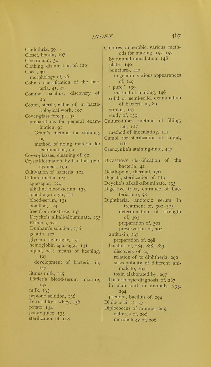 Cladothrix, 39 ^ Closet, hot-air, 107 Clostridium, 34 Clothing, disinfection of, 120 Cocci, 36 morphology of, 36 Cohn's classification of the bac- teria, 41, 42 Comma bacillus, discovery of, 29 Cotton, sterile, value of, in bacte- riological work, 107 Cover-glass forceps, 93 preparations for general exam- ination, 91 Gram's method for staining, 99 method of fixing material for examination, 92 Cover-glasses, cleaning of, 92 Crystal-formation by bacillus pyo- cyaneus, 199 Cultivation of bacteria, 124 Culture-media, 124 agar-agar, 129 alkaline blood-serum, 133 blood agar-agar, 131 blood-serum, 131 bouillon, 124 free from dextrose, 137 Deycke's alkali-albuminate, 133 Eisner's, 371 Dunham's solution, 136 gelatin, 127 glycerin agar-agar, 131 hemoglobin agar-agar, 131 liquid, best means of keeping, 127 development of bacteria in, 147 litmus milk, 135 Loffler's blood-serum mixture, 133 milk, 135 peptone solution, 136 Petruschky's whey, 136 potato, 134 potato-juice, 135 sterilization of, 108 Cultures, anaerobic, various meth- ods for making, 153-157 by animal-inoculation, 148 plate-, 140 puncture-, 147 in gelatin, various appearances of, 149 pure, 139 method of making, 146 solid or semi-solid, examination of bacteria in, 89 stroke-, 147 study of, 139 Culture-tubes, method of filling, 126, 127 method of inoculating, 141 Cumol for sterilization of catgut, 116 Czenzynke's staining-fluid, 447 Davaine's classification of the bacteria, 41 Death-point, thermal, 176 Dejecta, sterilization of, 119 Deycke's alkali-albuminate, 133 Digestive tract, entrance of bac- teria into, 58 Diphtheria, antitoxic serum in treatment of, 302-305 determination of strength of, 303 preparation of, 302 preservation of, 302 antitoxin, 297 preparation of, 298 bacillus of, 284, 288, 289 discovery of, 29 relation of, to diphtheria, 292 susceptibility of different ani- mals to, 293 toxin elaborated by, 297 bacteriologic-diagnosis of, 287 in man and in animals, 293, 294 pseudo-, bacillus of, 294 Diplococci, 36, 37 Diplococcus of mumps, 205 cultures of, 206 morphology of, 206