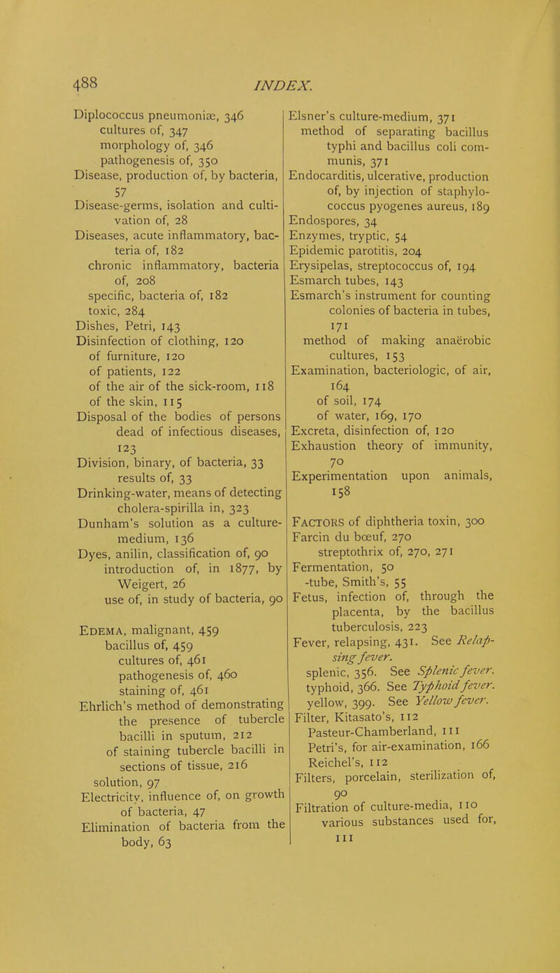 Diplococcus pneumoniae, 346 cultures of, 347 morphology of, 346 pathogenesis of, 350 Disease, production of, by bacteria, 57 Disease-germs, isolation and culti- vation of, 28 Diseases, acute inflammatory, bac- teria of, 182 chronic inflammatory, bacteria of, 208 specific, bacteria of, 182 toxic, 284 Dishes, Petri, 143 Disinfection of clothing, 120 of furniture, 120 of patients, 122 of the air of the sick-room, 118 of the skin, 115 Disposal of the bodies of persons dead of infectious diseases, 123 Division, binary, of bacteria, 33 results of, 33 Drinking-water, means of detecting cholera-spirilla in, 323 Dunham's solution as a culture- medium, 136 Dyes, anilin, classification of, 90 introduction of, in 1877, by Weigert, 26 use of, in study of bacteria, 90 Edema, malignant, 459 bacillus of, 459 cultures of, 461 pathogenesis of, 460 staining of, 461 Ehrlich's method of demonstrating the presence of tubercle bacilli in sputum, 212 of staining tubercle bacilli in sections of tissue, 216 solution, 97 Electricity, influence of, on growth of bacteria, 47 Elimination of bacteria from the body, 63 Eisner's culture-medium, 371 method of separating bacillus typhi and bacillus coli com- munis, 371 Endocarditis, ulcerative, production of, by injection of staphylo- coccus pyogenes aureus, 189 Endospores, 34 Enzymes, tryptic, 54 Epidemic parotitis, 204 Erysipelas, streptococcus of, 194 Esmarch tubes, 143 Esmarch's instrument for counting colonies of bacteria in tubes, 171 method of making anaerobic cultures, 153 Examination, bacteriologic, of air, 164 of soil, 174 of water, 169, 170 Excreta, disinfection of, 120 Exhaustion theory of immunity, 70 Experimentation upon animals, 158 Factors of diphtheria toxin, 300 Farcin du boeuf, 270 streptothrix of, 270, 271 Fermentation, 50 -tube. Smith's, 55 Fetus, infection of, through the placenta, by the bacillus tuberculosis, 223 Fever, relapsing, 431. See Relap- sing fever. splenic, 356. See Splenic fever. typhoid, 366. See Typhoid fever. yellow, 399. See Yellow fever. Filter, Kitasato's, 112 Pasteur-Chamberland, in Petri's, for air-examination, 166 Reichel's, 112 Filters, porcelain, sterilization of, Filtration of culture-media, no various substances used for,