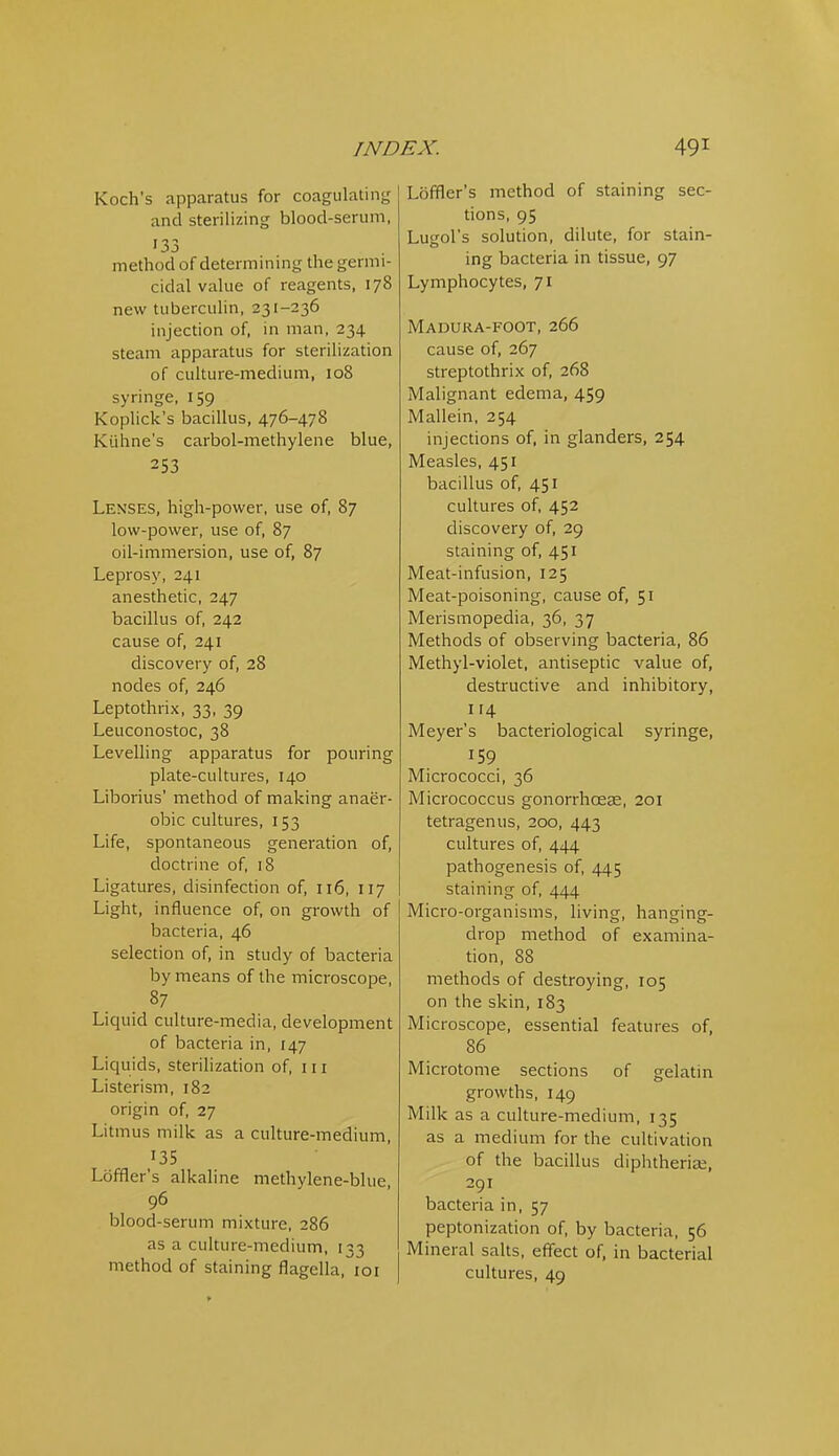 Koch's apparatus for coagulating and sterilizing blood-serum, '33 method of determining the germi- cidal value of reagents, 178 new tuberculin, 231-236 injection of, in man, 234 steam apparatus for sterilization of culture-medium, 108 syringe, 159 Koplick's bacillus, 476-478 Kiilme's carbol-methylene blue, 253 Lenses, high-power, use of, 87 low-power, use of, 87 oil-immersion, use of, 87 Leprosy, 241 anesthetic, 247 bacillus of 242 cause of, 241 discovery of, 28 nodes of 246 Leptothrix, 33, 39 Leuconostoc, 38 Levelling apparatus for pouring plate-cultures, 140 Liborius' method of making anaer- obic cultures, 153 Life, spontaneous generation of, doctrine of 18 Ligatures, disinfection of, 116, 117 Light, influence of on growth of bacteria, 46 selection of, in study of bacteria by means of the microscope. Liquid culture-media, development of bacteria in, [47 Liquids, sterilization of, 111 Listerism, 182 origin of, 27 Litmus milk as a culture-medium, 135 Loffler's alkaline methylene-blue 96 blood-serum mixture, 286 as a culture-medium, 133 method of staining flagella, 101 Loffler's method of staining sec- tions, 95 Lugol's solution, dilute, for stain- ing bacteria in tissue, 97 Lymphocytes, 71 Madura-foot, 266 cause of, 267 streptothrix of, 268 Malignant edema, 459 Mallein, 254 injections of, in glanders, 254 Measles, 451 bacillus of, 451 cultures of 452 discovery of 29 staining of, 451 Meat-infusion, 125 Meat-poisoning, cause of, 51 Merismopedia, 36, 37 Methods of observing bacteria, 86 Methyl-violet, antiseptic value of, destructive and inhibitory, 114 Meyer's bacteriological syringe, 159 Micrococci, 36 Micrococcus gonorrhoese, 201 tetragenus, 200, 443 cultures of 444 pathogenesis of, 445 staining of, 444 Micro-organisms, living, hanging- drop method of examina- tion, 88 methods of destroying, 105 on the skin, 183 Microscope, essential features of, 86 Microtome sections of gelatin growths, 149 Milk as a culture-medium, 135 as a medium for the cultivation of the bacillus diphtherise, 291 bacteria in, 57 peptonization of by bacteria, 56 Mineral saUs, effect of, in bacterial cultures, 49