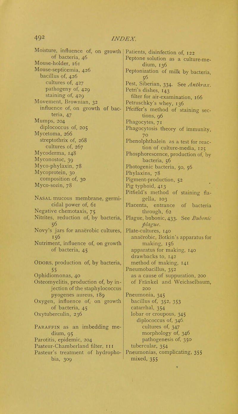 Moisture, influence of, on growth of bacteria, 46 Mouse-holder, 161 Mouse-septicemia, 426 bacillus of, 426 cultures of, 427 pathogeny of, 429 staining of, 429 Movement, Brownian, 32 influence of, on growth of bac- teria, 47 Mumps, 204 diplococcus of, 205 Mycetoma, 266 streptothrix of, 268 cultures of, 267 Mycoderma, 148 Myconostoc, 39 Myco-phylaxin, 78 Mycoprotein, 30 composition of, 30 Myco-sozin, 78 Nasal mucous membrane, germi- cidal power of, 61 Negative chemotaxis, 75 Nitrites, reduction of, by bacteria, 56 Novy's jars for anaerobic cultures, 156 Nutriment, influence of, o^n growth of bacteria, 45 Odors, production of, by bacteria, 55 Ophidiomonas, 40 Osteomyelitis, production of, by in- jection of the staphylococcus pyogenes aureus, 189 Oxygen, influence of, on growth of bacteria, 45 Oxytuberculin, 236 Paraffin as an imbedding me- dium, 95 Parotitis, epidemic, 204 Pasteur-Chamberland filter, 111 Pasteur's treatment of hydropho- bia, 309 Patients, disinfection of, 122 Peptone solution as a culture-me- dium, 136 Peptonization of milk by bacteria 56 Pest, Siberian, 334. See Anthrax. Petri's dishes, 143 filter for air-examination, 166 Petruschky's whey, 136 Pfeiffer's method of staining sec- lions, 96 Phagocytes, 71 Phagocytosis theory of immunity, 70 Phenolphthalein as a test for reac- tion of culture-media, 125 Phosphorescence, production of, by bacteria, 56 Photogenic bacteria, 50, 56 Phylaxins, 78 Pigment-production, 52 Pig typhoid, 413 Pitfield's method of staining fla- gella, 103 Placenta, entrance of bacteria through, 62 Plague, bubonic, 433. See Bubonic plague. Plate-cultures, 140 anaerobic, Botkin's apparatus for making, 156 apparatus for making, 140 drawbacks to, 142 method of making, 141 Pneumobacillus, 352 as a cause of suppuration, 200 of Friinkel and Weichselbaum, 200 Pneumonia, 345 bacillus of, 352, 353 catarrhal, 354 lobar or croupous, 345 diplococcus of, 346 cultures of, 347 morphology of, 346 pathogenesis of, 350 tubercular, 354 Pneumonias, complicating, 355 mixed, 355