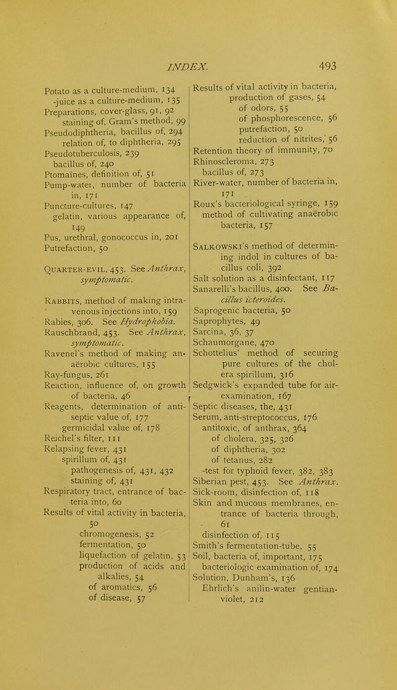 Potato as a culture-medium, 134 -juice as a culture-medium, 135 Preparations, cover-glass, 91, 92 staining of, Gram's method, 99 Pseudodiphtheria, bacillus of, 294 relation of, to diphtheria, 295 Pseudotuberculosis, 239 bacillus of, 240 Ptomaines, definition of, 51 Pump-watei, number of bacteria in, 171 Puncture-cultures, 147 gelatin, various appearance of, 149 Pus, urethral, gonococcus in, 201 Putrefaction, 50 OuARTER-EViL, 453. AtitJirax, symptomatic. Rabbits, method of making intra- venous injections into, 159 Rabies, 306. See Hydrophobia. Rauschbrand, 453. See Anthrax, symptomatic. Ravenel's method of making an. aerobic cultures, 155 Ray-fungus, 261 Reaction, influence of, on growth of bacteria, 46 Reagents, determination of anti- septic value of, 177 germicidal value of, 178 Reichel's filter, 111 Relapsing fever, 431 spirillum of, 431 pathogenesis of, 431, 432 staining of, 431 Respiratory tract, entrance of bac- teria into, 60 Results of vital activity in bacteria, 50 chromogenesis, 52 fermentation, 50 liquefaction of gelatin, 53 production of acids and alkalies, 54 of aromatics, 56 of disease, 57 Results of vital activity in bacteria, production of gases, 54 of odors, 55 of phosphorescence, 56 putrefaction, 50 reduction of nitrites,' 56 Retention theory of immunity, 70 Rhinoscleroma, 273 bacillus of, 273 River-water, number of bacteria in, 171 Roux's bacteriological syringe, 159 method of cultivating anaerobic bacteria, 157 Salkowski's method of determin- ing indol in cultures of ba- cillus coli, 392 Salt solution as a disinfectant, 117 Sanarelli's bacillus, 400. See Ba- cillus icteroides. Saprogenic bacteria, 50 Saprophytes, 49 Sarcina, 36, 37 Schaumorgane, 470 Schottelius' method of securing pure cultures of the chol- era spirillum, 316 Sedgwick's expanded tube for air- examination, 167 Septic diseases, the, 431 Serum, anti-streptococcus, 176 antitoxic, of anthrax, 364 of cholera, 325, 326 of diphtheria, 302 of tetanus, 282 -test for typhoid fever, 382, 383 Siberian pest, 453. See Anthrax. Sick-room, disinfection of, 118 Skin and mucous membranes, en- trance of bacteria through, 61 disinfection of, 115 Smith's fermentation-tube, 55 Soil, bacteria of, important, 175 bacteriologic examination of, 174 Solution, Dunham's, 136 Ehrlich's aniiin-water gentian- violet, 212