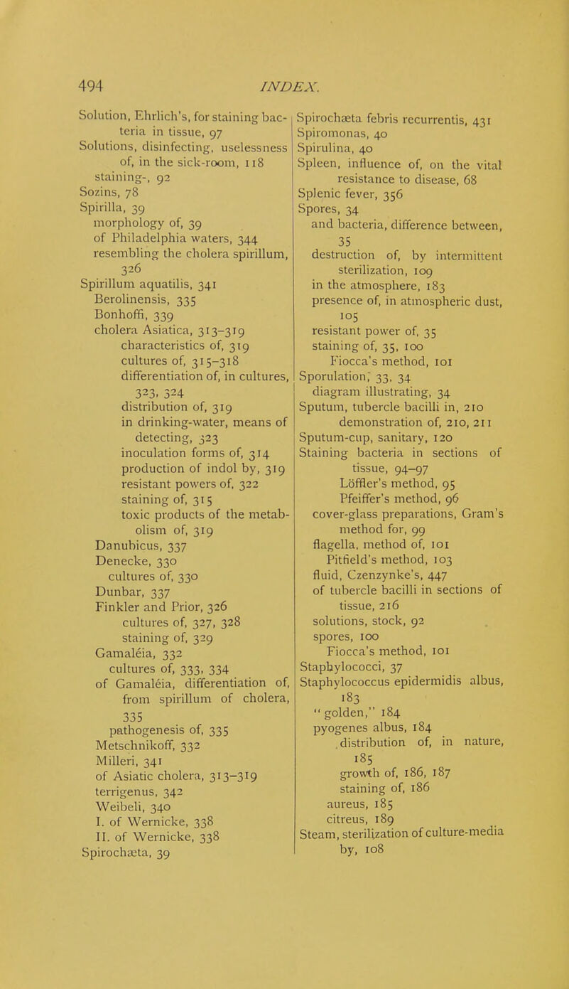Solution, Ehrlich's, for staining bac- teria in tissue, 97 Solutions, disinfecting, uselessness of, in the sick-room, 118 staining-, 92 Sozins, 78 Spirilla, 39 morphology of, 39 of Philadelphia waters, 344 resembling the cholera spirillum, 326 Spirillum aquatilis, 341 Berolinensis, 335 Bonhoffi, 339 cholera Asiatica, 313-319 characteristics of, 319 cultures of, 315-318 differentiation of, in cultures, 323. 324 distribution of, 319 in drinking-water, means of detecting, 323 inoculation forms of, 314 production of indol by, 319 resistant powers of, 322 staining of, 315 toxic products of the metab- olism of, 319 Danubicus, 337 Denecke, 330 cultures of, 330 Dunbar, 337 Finkler and Prior, 326 cultures of, 327, 328 staining of, 329 Gamaleia, 332 cultures of, 333, 334 of Gamaleia, differentiation of, from spirillum of cholera, 335 pathogenesis of, 335 Metschnikoff, 332 Milleri, 341 of Asiatic cholera, 313-319 terrigenus, 342 Weibeli, 340 I. of Wernicke, 338 II. of Wernicke, 338 Spirochajta, 39 Spirochaeta febris recurrentis, 431 Spiromonas, 40 Spirulina, 40 Spleen, influence of, on the vital resistance to disease, 68 Splenic fever, 356 Spores, 34 and bacteria, difference between, 35 destruction of, by intermittent sterilization, 109 in the atmosphere, 183 presence of, in atmospheric dust, 105 resistant power of, 35 staining of, 35, 100 Fiocca's method, loi Sporulation,' 33, 34 diagram illustrating, 34 Sputum, tubercle bacilli in, 210 demonstration of, 210, 211 Sputum-cup, sanitary, 120 Staining bacteria in sections of tissue, 94-97 Lbffler's method, 95 Pfeiffer's method, 96 cover-glass preparations. Gram's method for, 99 flagella, method of, loi Pitheld's method, 103 fluid, Czenzynke's, 447 of tubercle bacilli in sections of tissue, 216 solutions, stock, 92 spores, 100 Fiocca's method, loi Staphylococci, 37 Staphylococcus epidermidis albus, ■83  golden, 184 pyogenes albus, 184 distribution of, in nature, 185 growth of, 186, 187 staining of, 186 aureus, 185 citreus, 189 Steam, sterilization of culture-media by, 108