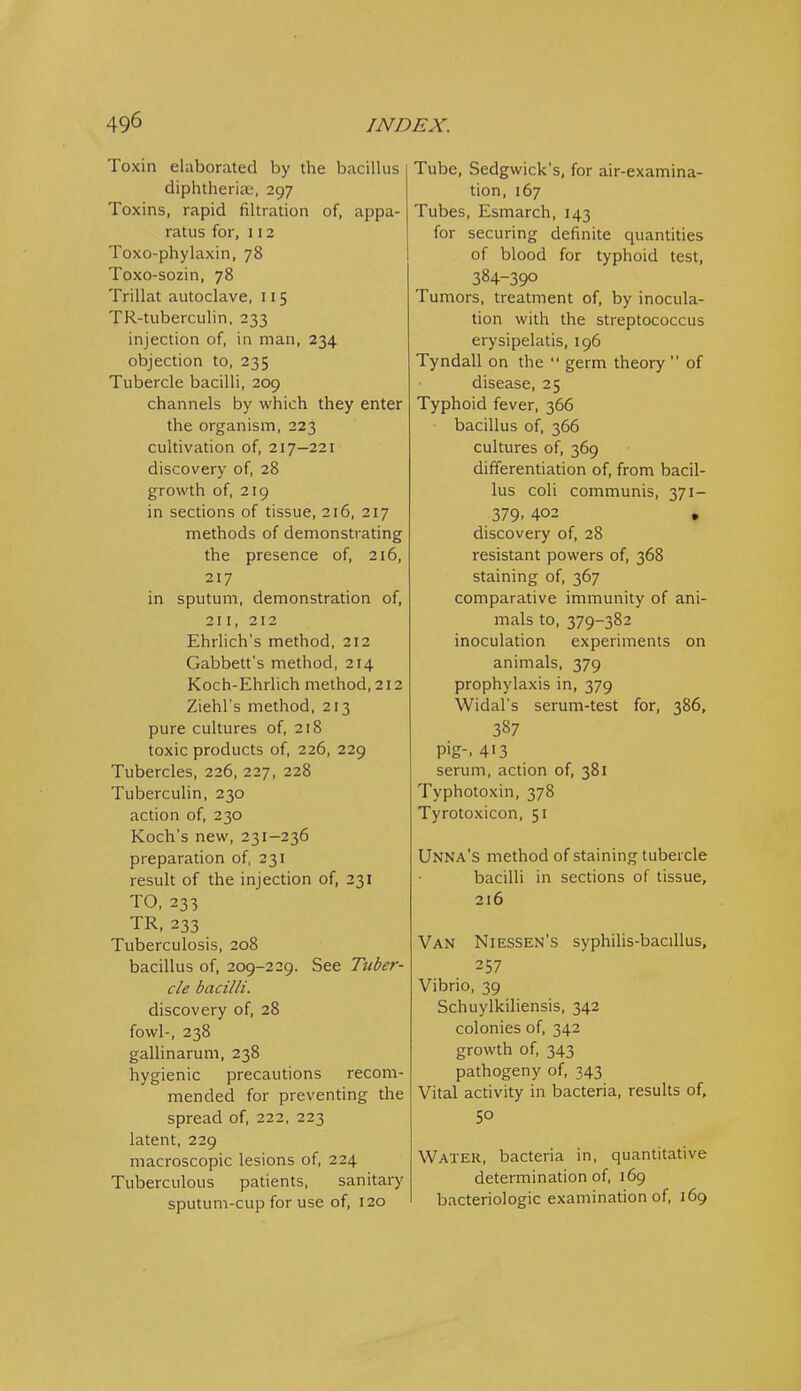 Toxin elaborated by the bacillus diphtheriic, 297 Toxins, rapid filtration of, appa- ratus for, 112 Toxo-phylaxin, 78 Toxo-sozin, 78 Trillat autoclave, 115 TR-tuberculin, 233 injection of, in man, 234 objection to, 235 Tubercle bacilli, 209 channels by which they enter the organism, 223 cultivation of, 217-221 discovery of, 28 growth of, 219 in sections of tissue, 216, 217 methods of demonstrating the presence of, 216, 217 in sputum, demonstration of, 211, 212 Ehrlich's method, 212 Gabbett's method, 214 Koch-Ehrlich method, 212 Ziehl's method, 213 pure cultures of, 218 toxic products of, 226, 229 Tubercles, 226, 227, 228 Tuberculin, 230 action of, 230 Koch's new, 231-236 preparation of, 231 result of the injection of, 231 TO, 233 TR, 233 Tuberculosis, 208 bacillus of, 209-229. See Tuber- cle bacilli. discovery of, 28 fowl-, 238 gallinarum, 238 hygienic precautions recom- mended for preventing the spread of, 222, 223 latent, 229 macroscopic lesions of, 224 Tuberculous patients, sanitary sputum-cup for use of, 120 Tube, Sedgwick's, for air-examina- tion, 167 Tubes, Esmarch, 143 for securing definite quantities of blood for typhoid test, 384-390 Tumors, treatment of, by inocula- tion with the streptococcus erysipelatis, 196 Tyndall on the  germ theory  of disease, 25 Typhoid fever, 366 bacillus of, 366 cultures of, 369 differentiation of, from bacil- lus coli communis, 371- 379. 402 • discovery of, 28 resistant powers of, 368 staining of, 367 comparative immunity of ani- mals to, 379-382 inoculation experiments on animals, 379 prophylaxis in, 379 Widal's serum-test for, 386, 387 pig-. 413 serum, action of, 381 Typhotoxin, 378 Tyrotoxicon, 51 Unna's method of staining tubercle bacilli in sections of tissue, 216 Van Niessen's syphihs-baciUus, 257 Vibrio, 39 Schuylkiliensis, 342 colonies of, 342 growth of, 343 pathogeny of, 343 Vital activity in bacteria, results of, 5° Water, bacteria in, quantitative determination of, 169 bacteriologic examination of, 169