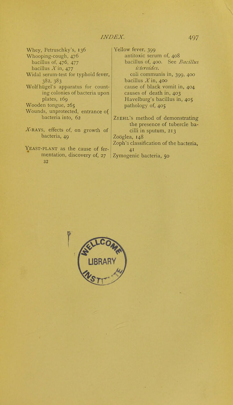 Whey, Petruschky's, 136 Whooping-cough, 476 bacillus of, 476, 477 bacillus X in, 477 Widal serum-test for typhoid fever, 382, 383 Wolfhiigel's apparatus for count- ing colonies of bacteria upon plates, 169 Wooden tongue, 265 Wounds, unprotected, entrance o( bacteria into, 62 -Af-RAYS, effects of, on growth of bacteria, 49 Yeast-plant as the cause of fer- mentation, discovery of, 27 32 Yellow fever, 399 antitoxic serum of, 408 bacillus of, 400. See Bacillus icteroidcs. coli communis in, 399, 400 bacillus ^in, 400 cause of black vomit in, 404 causes of death in, 403 Havelburg's bacillus in, 405 pathology of, 405 Ziehl's method of demonstrating the presence of tubercle ba- cilli in sputum, 213 Zooglea, 148 Zoph's classification of the bacteria, 41 Zymogenic bacteria, 50