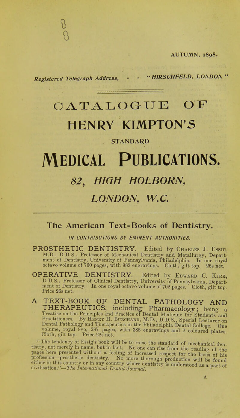 AUTUMN, 1898. Registered Telegiapb Address, ■ ■  HIRSCHFBLD, LOSDOU  Oi^TALOGHJE OF HENRY KIMPTON'5 STANDARD MEDICAL PUBLICATIONS. 82, HIGH HOLBORN, LONDON, W,C. The American Text= Books of Dentistry. IN CONTRIBUTIONS BY EMINENT AUTHORITIES. PROSTHETIC DENTISTRY. Edited by Charles J. Essig, M.D., D.D.S., Professor of Mechanical Dentistry and Metallurgy, Depart- ment of Dentistry, University of Pennsylvania, Philadelphia. In one royal octavo volume of 760 pages, with 983 engravings. Cloth, gilt top. 26s net. OPERATIVE DENTISTRY. Edited by Edward C. Kirk, D.D.S., Professor of Clinical Dentistry, University of Pennsylvania, Depart- ment of Dentistry. In one royal octavo volume of 702 pages. Cloth, gilt top. Price 26s net. A TEXT-BOOK OF DENTAL PATHOLOGY AND THERAPEUTICS, including Pharmacology; being a Treatise on the Principles and Practice of Dental Medicine for Students and Practitioners. By Heney H. Bdrchabd, M.D., D.D.S., Special Lecturer on Dental Pathology and Therapeutics in the Philadelphia Dental College. One volume, royal 8vo, 287 pages, with 388 engravings and 2 coloured plates Cloth, gilt top. Price 22s net. _  The tendency of Essig's book will be to raise the standard of mechanical den- tistry, not merely m name, but m fact. No one can rise from the reading of the pages here presented without a feeling of increased respect for the basis of his profession—prosthetic dentistry. No more thorough production will be found either in this country or in any country where dentistry is understood as a nf civilisation. »-TAe International Denial Journal uerstooa as a part of A