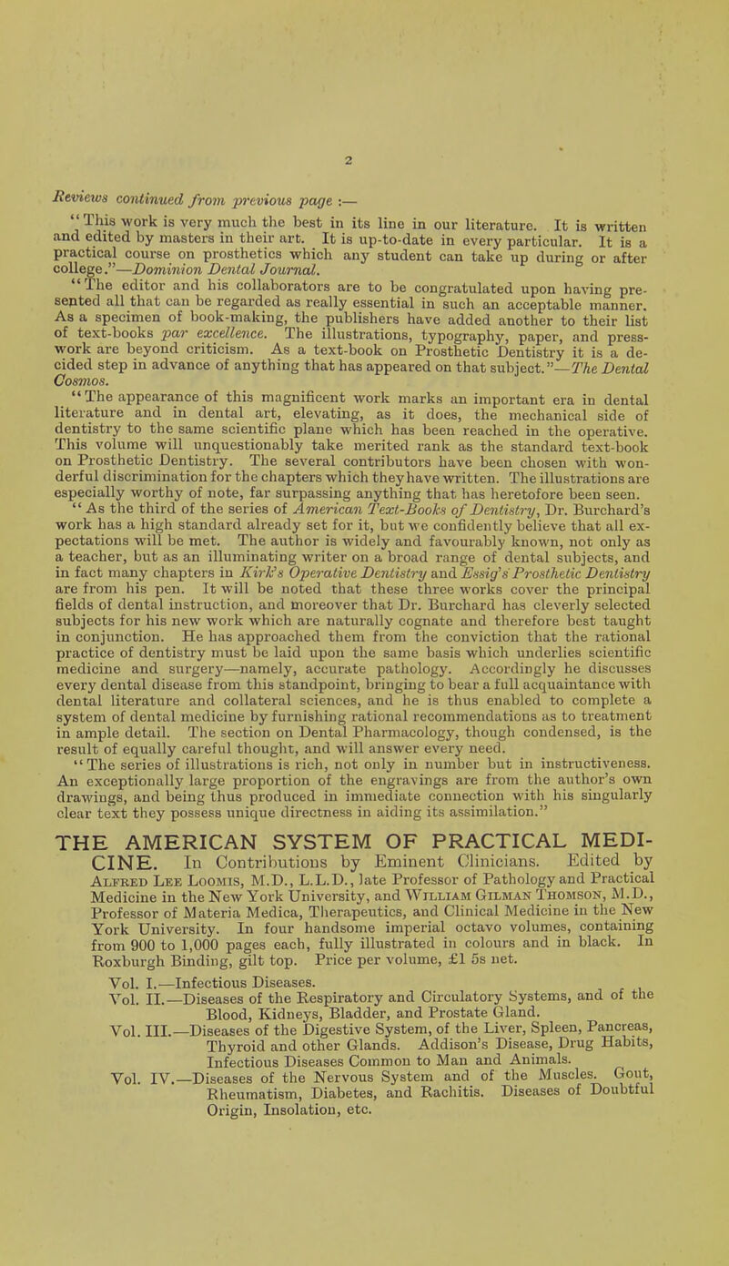 Reviews continued from previous page :—  This work is very much the best in its line in our literature. It is written and edited by masters in their art. It is up-to-date in every particular. It is a practical course on prosthetics which any student can take up during or after college.—Dominion Dental Journal. The editor and his collaborators are to be congratulated upon having pre- sented all that can be regarded as really essential in such an acceptable manner. As a specimen of book-making, the publishers have added another to their list of text-books par excellence. The illustrations, typography, paper, and press- work are beyond criticism. As a text-book on Prosthetic Dentistry it is a de- cided step in advance of anything that has appeared on that subject.—TAe Dental Cosmos.  The appearance of this magnificent work marks an important era in dental literature and in dental art, elevating, as it does, the mechanical side of dentistry to the same scientific plane which has been reached in the operative. This volume will unquestionably take merited rank as the standard text-book on Prosthetic Dentistry. The several contributors have been chosen with won- derful discrimination for the chapters which they have written. The illustrations are especially worthy of note, far surpassing anything that has heretofore been seen.  As the third of the series of American Text-Books of Dentistry, Dr. Burchard's work has a high standard already set for it, but we confidently believe that all ex- pectations will be met. The author is widely and favourably known, not only as a teacher, but as an illuminating writer on a broad range of dental subjects, and in fact many chapters in Kirk's Operative Dentistry and Essig's Prosthetic Dentistry are from his pen. It will be noted that these three works cover the principal fields of dental instruction, and moreover that Dr. Burchard has cleverly selected subjects for his new work which are naturally cognate and therefore best taught in conjunction. He has approached them from the conviction that the rational practice of dentistry must be laid upon the same basis which underlies scientific medicine and surgery—namely, accurate pathology. Accordingly he discusses every dental disease from tliis standpoint, bringing to bear a full acquaintance with dental literature and collateral sciences, and he is thus enabled to complete a system of dental medicine by furnishing rational recommendations as to treatment in ample detail. The section on Dental Pharmacology, though condensed, is the result of equally careful thought, and will answer every need. The series of illustrations is rich, not only in number but in instructiveness. An exceptionally large proportion of the engravings are from the author's own drawings, and being thus produced in immediate connection with his singularly clear text they possess unique directness in aiding its assimilation. THE AMERICAN SYSTEM OF PRACTICAL MEDI- CINE, In Contributions by Eminent Clinicians. Edited by Alfred Lee Loomis, M.D., L.L.D., late Professor of Pathology and Practical Medicine in the New York University, and William Oilman Thomson, M.D., Professor of Materia Medica, Therapeutics, and Clinical Medicine in the New York University. In four handsome imperial octavo volumes, containing from 900 to 1,000 pages each, fully illustrated in colours and in black. In Roxburgh Binding, gilt top. Price per volume, £1 5s net. Vol. I.—Infectious Diseases. Vol. II.—Diseases of the Respiratory and Circulatory Systems, and of the Blood, Kidneys, Bladder, and Prostate Gland. Vol. III.—Diseases of the Digestive System, of the Liver, Spleen, Pancreas, Thyroid and other Glands. Addison's Disease, Drug Habits, Infectious Diseases Common to Man and Animals. Vol. IV.—Diseases of the Nervous System and of the Muscles. Gout, Rheumatism, Diabetes, and Rachitis. Diseases of Doubtful Origin, Insolation, etc.