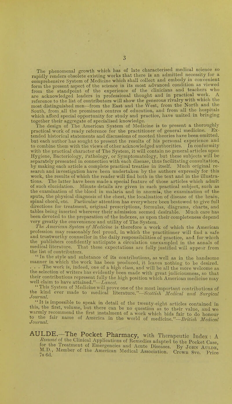 The phenomenal growth which has of late characterised medical science so rapidly renders obsolete existing works that there is an admitted necessity for a comprehensive System of Medicine which shall collect and embody m convenient form the present aspect of the science in its most advanced condition as viewed from the standpoint of the experience of the clinicians and teachers who are acknowledged leaders in professional thought and in practical work. A reference to the list of contributors will show the generous rivalry with which the most distinguished men—from the East and the West, from the North and the South, from all the prominent centres of education, and from all the hospitals which afford special opportunity for study and practice, have united in bringing together their aggregate of specialised knowledge. The design of The American System of Medicine is to present a thoroughly practical work of ready reference for the practitioner of general medicine. Ex- tended historical statements and discussions of mooted theories have been omitted, but each author has sought to present the results of his personal experience and to combine them with the views of other acknowledged authorities. In conformity with the practical character of The System, it will contain no general articles upon Hygiene, Bacteriology, Pathology, or Symptomatology, but these subjects will be separately presented in connection with each disease, thus facilitating consultation, by making each article a complete practical treatise in itself. Much original re- search and investigation have been undertaken by the authors expressly for this work, the results of which the reader will find both in the text and in the illustra- tions. The latter have been made a special feature of those articles which admit of such elucidation. Minute details are given in each practical subject, such as the examination of the blood in malaria and in ana?mia, the examination of the sputa, the physical diagnosis of the chest, the localisation of disease of the brain, spinal chord, etc. Particular attention has everywhere been bestowed to give full directions for treatment, original prescriptions, formulas, diagrams, charts, and tables being inserted wherever their admission seemed desirable. Much care has been devoted to the preparation of the indexes, as upon their completeness depend very greatly the convenience and utility of The System. The. American System of Medicine is therefore a work of which the American profession may reasonably feel proud, in which the practitioner will find a safe and trustworthy counsellor in the daily responsibilities of practice, and for which the publishers confidently anticipate a circulation unexampled in the annals of medical literature. That these expectations are fully justified will appear from the list of contributors.  In the style and substance of its contributions, as well as in the handsome manner in which the work has been produced, it leaves nothing to be desired. . . . The work is, indeed, one of a high class, and will be all the more welcome as the selection of writers has evidently been made with great judiciousness, so that their contributions represent fully the high position which American medicine may well claim to have attained.—Lancet.  This System of Medicine will prove one of the most important contributions of the kmd ever made to medical literature.—ScoiCw/i. Medical and Surnical Journal.  It is impossible to speak in detail of the twenty-eight articles contained in this, the first, volume, but there can be no question as to their value, and we warmly recommend the first instalment of a work which bids fair to do honour to the fair name of America in the world of medicine.—^nCi's/i Medical Journal. AULDE.—The Pocket Pharmacy, with Therapeutic Index • A Jiemmd of the Clinical Applications of Remedies adapted to the Pocket Case M J'^^ ?! l^'wergencies and Acute Diseases. By John Adlde M.D Member of the American Medical Association. Crown 8vo. Price /S u(l<
