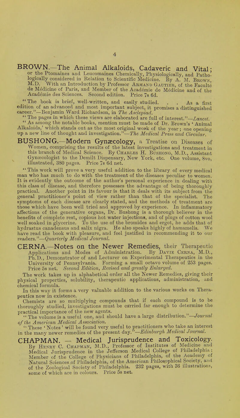 BROWN.—The Animal Alkaloids, Cadaveric and Vital: or the Ptomaines and Leucomaines Chemically, Physiologically, and Patho- logically considered in Relation to Scientific Medicine. By A. M. Browk M.D. With an Introduction by Professor Armand Gautier, of the Faculty de Medicine of Paris, and Member of the Acad6mie de Medicine and of the Academie des Sciences. Second edition. Price 7s 6d. The book is brief, well-written, and easily studied. . . As a first edition of an advanced and most important subject, it promises a distinguished career.—Benjamin Ward Richardson, in The Asdepiad.  The pages in which these views are elaborated are full of interest.—Lancet As among the notable books, mention must be made of Dr. Brown's ' Animal Alkaloids,' which stands out as the most original woBk of the year; one opening up a new line of thought and investigation.—(TAe Medical Press and Circular. BUSHONG.—Modern Gynaecology, a Treatise ou Diseases of Women, comprising the results of the latest investigations and treatment in this branch of Medical Science. By Charles H. Bushong, M.D., Assistant Gynecologist to the Demilt Dispensary, New York, etc. One volume, 8vo, illustrated, 380 pages. Price 7s 6d net. This work will prove a very useful addition to the library of every medical man who has much to do with the treatment of the diseases peculiar to women. It is evidently the outcome of the author's personal experience in dealing with this class of disease, and therefore possesses the advantage of being thoroughly practical. Another point in its favour is that it deals with its subject from the general practitioner's point of view rather than that of the specialist. The symptoms of each disease are clearly stated, and the methods of treatment are those which have been well tried and approved by experience. In inflammatory affections of the generative organs. Dr. Bushong is a thorough believer in the benefits of complete rest, copious hot water injections, and of plugs of cotton wool well soaked in glycerine. To the use of the bromides and ergot, he adds that of hydrastus canadensus and salix nigra. He also speaks highly of hamamelis. We have read the book with pleasure, and feel justified in recommending it to our rcB^Aiirs.—Quarterly Medical Journal. CERNA.—Notes on the Newer Remedies, their Therapeutic Applications and Modes of Administration. By Davie Cerna, M.D., Ph.D., Demonstrator of and Lecturer on Experimental Therapeutics in the University of Pennsylvania. Forming a small octavo volume of 253 pages. Price 53 net. Second Edition, Revised and greatly Enlarged. The work takes up in alphabetical order all the Newer Remedies, giving their physical properties, solubility, therapeutic applications, administration, and chemical formula. In this way it forms a very valuable addition to the various works on Thera- peutics now in existence. Chemists are so multiplying compounds that if each compound is to be thoroughly studied, investigations must be carried far enough to determine the practical importance of the new agents.  The volume is a useful one, and should have a large distribution.—Journal of the American Medical Association.  These ' Notes ' will be found very useful to practitioners who take an interest in the many newer remedies of the present 6a.y.—Edi7iburgh Medical Journal. CHAPMAN. — Medical Jurisprudence and Toxicology. By Henry C. Chapman, M.D., Professor of Institutes of Medicine and Medical Jurisprudence in the Jefierson Medical College of Philadelphia: Member of the College of Physicians of Philadelphia, of the Academy of Natural Sciences of Philadelphia, of the American Philosophical Society, and of the Zoological Society of Philadelphia. 232 pages, with 36 illustrations, some of which are in colours. Price 5s net.