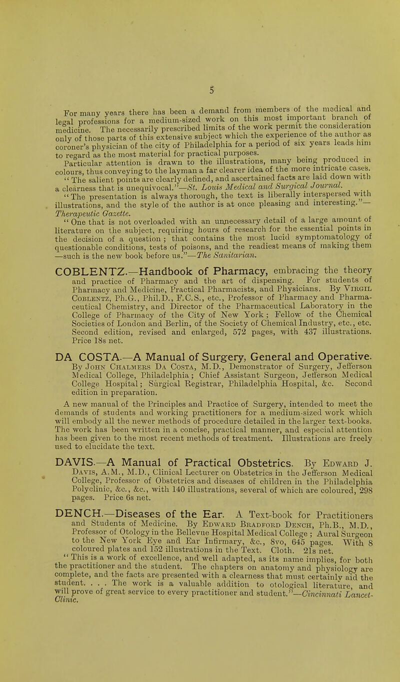 Formally years there has been a demand from members of the medical and legal professions for a medium-sized work on this most important branch of medicine. The necessarily prescribed limits of the work permit the consideration only of those parts of this extensive subject which the experience of the author as coroner's physician of the city of Philadelphia for a period of six years leads hini to regard as the most material for practical purposes. , i • Particular attention is drawn to the illustrations, many being produced in colours, thus conveying to the layman a far clearer idea of the more intricate cases.  The salient points are clearly defined, and ascertained facts are laid down with a clearness that is unequivocal.Loim Medical and Surgical Journal. The presentation is always thorough, the text is liberally interspersed with illustrations, and the style of the author is at once pleasing and interesting. — Therapeutic Gazette.  One that is not overloaded with an uunecessary detail of a large amount oi literature on the subject, requiring hours of research for the essential points in the decision of a question ; that contains the most lucid symptomatology of questionable conditions, tests of poisons, and the readiest means of making them —such is the new book before us.—The Sanitarian. COBLENTZ.—Handbook of Pharmacy, embracing the theory and practice of Pharmacy and the art of dispensing. For students of Pharmacy and Medicine, Practical Pharmacists, and Physicians. By Virgil CoBLENTZ, Ph.G., Phil.D., F.C.S., etc., Professor of Pharmacy and Pharma- ceutical Chemistry, and Director of the Pharmaceutical Laboratory in the College of Pharmacy of the City of New York; Fellow of the Chemical Societies of London and Berlin, of the Society of Chemical Industry, etc., etc. Second edition, revised and enlarged, 572 pages, with 437 illustrations. Price 18s net. DA COSTA.—A Manual of Surgery, General and Operative. By John Chalmers Da Costa, M.D., Demonstrator of Surgery, Jefferson Medical College, Philadelphia; Chief Assistant Surgeon, Jetierson Medical College Hospital; Siirgical Registrar, Philadelphia Hospital, &c. Second edition in preparation. A new manual of the Principles and Practice of Surgery, intended to meet the demands of students and working practitioners for a medium-sized work which will embody all the newer methods of procedure detailed in the larger text-books. The work has been written in a concise, practical manner, and especial attention has been given to the most recent methods of treatment. Illustrations are freely used to elucidate the text. DAVIS.—A Manual of Practical Obstetrics. By Edwabd J. Davis, A.M., M.D., Clinical Lecturer on Obstetrics in the Jeflferson Medical College, Professor of Obstetrics and diseases of children in the Philadelphia Polyclinic, &c., &c., with 140 illustrations, several of which are coloured, 298 pages. Price 6s net. DENCH.—Diseases of the Ear. A Text-book for Practitioners and Students of Medicine. By Edward Bradford Dench, Ph.B., M.D., Professor of Otology in the Bellevue Hospital Medical College ; Aural Surgeon to the New York Eye and Ear Infirmary, &c., Svo, 645 pages. With 8 coloured plates and 152 illustrations in the Text. Cloth. 21s net.  This is a work of excellence, and well adapted, as its name implies, for both the practitioner and the student. The chapters on anatomy and physiology are complete, and the facts are presented with a clearness that must certainly aid the student. . . . The work is a valuable addition to otological literature and will prove of great service to every practitioner and student.—Cincinnati Lancet- Ulinic.