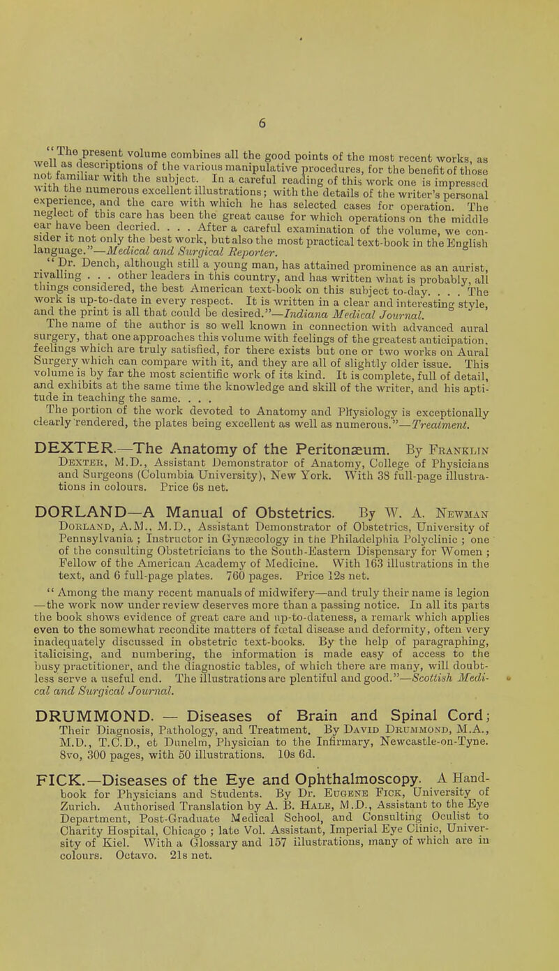 wMl^^ 1^ volume combines all the good points of the most recent works, as n?/-r ^^Tf °^ ''I'? various manipulative procedures, for the benefit of those not familiar with Che subject. In a careful reading of this work one is impressed ^^ ith the numerous excellent illustrations; with the details of the writer's personal experience, and the care with which he has selected cases for operation. The neglect of this care has been the great cause for which operations on the middle ear have been decried. . . . After a careful examination of the volume, we con- sider it not only the best work, but also the most practical text-book in the English language.—AfedjcaZ and Surgical Reporter.  Dr. Bench, although still a young man, has attained prominence as an aurist, rivalling . . . other leaders in this country, and has written what is probably all tilings considered, the best American text-book on this suljject to-day. . . . The work IS up-to-date in every respect. It is written in a clear and interesting style and the print is all that could be desired.—/?id«a?ia Medical Journal. The name of the author is so well known in connection with advanced aural surgery, that one approaches this volume with feelings of the greatest anticipation, feelings which are truly satisfied, for there exists but one or two works on Aural Surgery which can compare with it, and they are all of slightly older issue. This volume is by far the most scientific work of its kind. It is complete, full of detail, and exhibits at the same time the knowledge and skill of the writer, and his apti- tude in teaching the same. . . . The portion of the work devoted to Anatomy and Physiology is exceptionally clearly rendered, the plates being excellent as well as nxxm^Tows.—Treatment. DEXTER.—The Anatomy of the Peritonaeum. By Franklin Dexter, M.D., Assistant Demonstrator of Anatomy, College of Physicians and Surgeons (Columbia University), New York. With 38 full-page illustra- tions in colours. Price 6s net. DORLAND—A Manual of Obstetrics. By W. A. Newman DoKLAND, A.M., M.D., Assistant Demonstrator of Obstetrics, University of Pennsylvania ; Instructor in Gynoecology in the Philadelphia Polj'clinic ; one of the consulting Obstetricians to the South-Eastem Dispensary for Women ; Fellow of the American Academj' of Medicine. With 163 illustrations in the text, and 6 full-page plates. 760 pages. Price 12s net.  Among the many recent manuals of midwifery—and truly their name is legion —the work now under review deserves more than a passing notice. In all its parts the book shows evidence of great care and up-to-dateness, a remark which applies even to the somewhat recondite matters of fojtal disease and deformity, often very inadequately discussed in obstetric text-books. By the help of paragraphing, italicising, and numbering, the information is made easy of access to the busy practitioner, and the diagnostic tables, of which thei-e are many, will doubt- less serve a useful end. The illustrations are plentiful and good.—Scottish Medi- cal a7id Surgical Journal. DRUMMOND. — Diseases of Brain and Spinal Cord; Their Diagnosis, Pathology, and Treatment. By David Drummond, M.A., M.D., T.C.D., et Dunelm, Physician to the Infirmary, Newcastle-on-Tyne. 8vo, 300 pages, with 60 illustrations. 10s 6d. PICK.—Diseases of the Eye and Ophthalmoscopy. A Hand- book for Physicians and Students. By Dr. Eugene Fick, University of Zurich. Authorised Translation by A. B. Hale, M.D., Assistant to the Eye Department, Post-Graduate Medical School, and Consulting Oculist to Charity Hospital, Chicago ; late Vol. Assistant, Imperial Eye Clinic, Univer- sity of Kiel. With a Glossary and 157 illustrations, many of which are in colours. Octavo. 21s net.