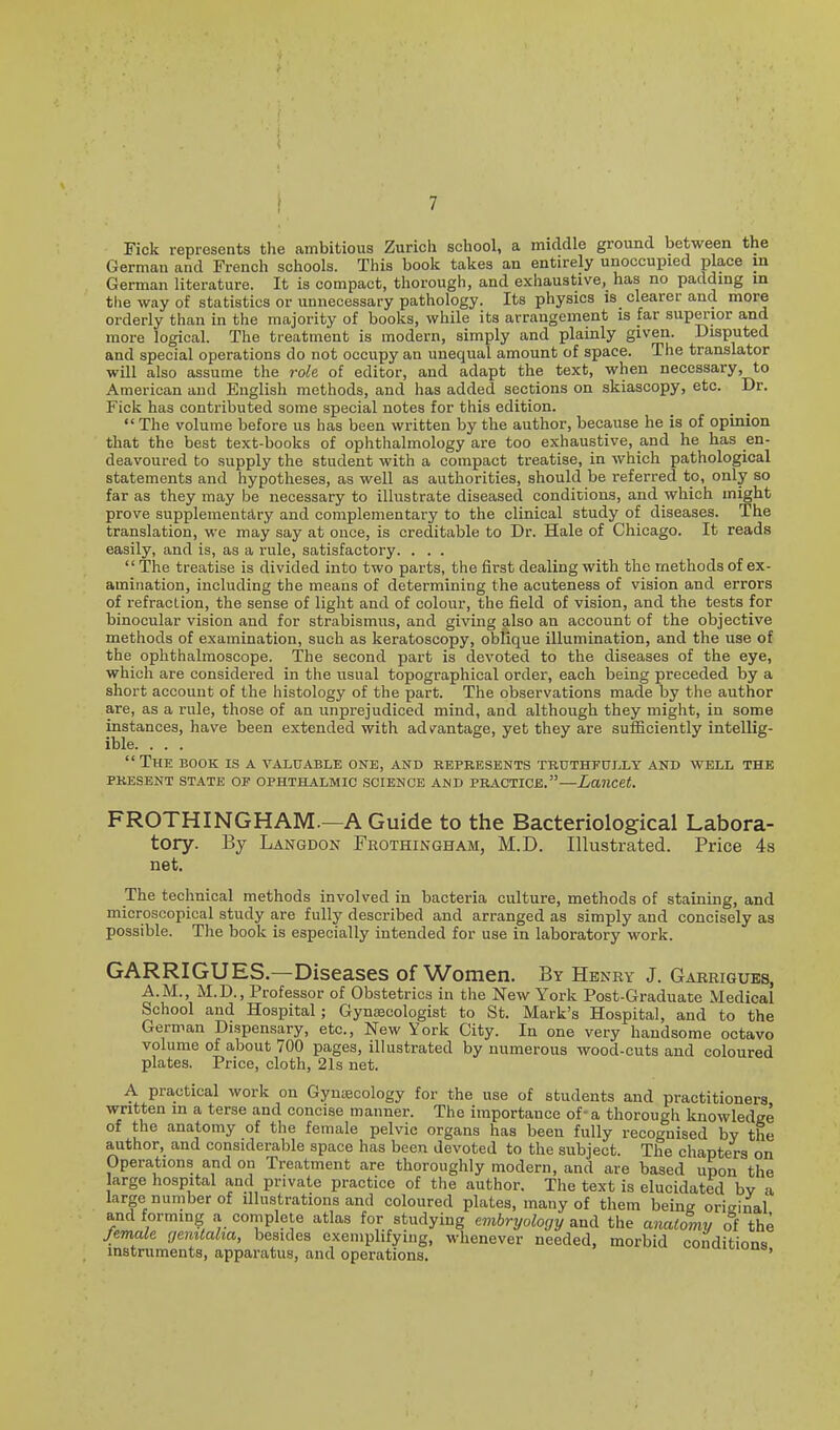 Tick represents the ambitious Zurich school, a middle ground between the German and French schools. This book takes an entirely unoccupied place in German literature. It is compact, thorough, and exhaustive, has no padding m the way of statistics or unnecessary pathology. Its physics is clearer and more orderly than in the majority of books, while its arrangement is far superior and more logical. The treatment is modern, simply and plainly given. Disputed and special operations do not occupy an unequal amount of space. The translator will also assume the role of editor, and adapt the text, when necessary, to American and English methods, and has added sections on skiascopy, etc. Dr. Tick has contributed some special notes for this edition. The volume before us has been written by the author, because he is of opinion that the best text-books of ophthalmology are too exhaustive, and he has en- deavoured to supply the student with a compact treatise, in Avhich pathological statements and hypotheses, as well as authorities, should be referred to, only so far as they may be necessary to illustrate diseased conditions, and which might prove supplementflry and complementary to the clinical study of diseases. The translation, we may say at once, is creditable to Dr. Hale of Chicago. It reads easily, and is, as a rule, satisfactory. . . .  The treatise is divided into two parts, the first dealing with the methods of ex- amination, including the means of determining the acuteness of vision and errors of refraction, the sense of light and of colour, the field of vision, and the tests for binocular vision and for strabismus, and giving also an account of the objective methods of examination, such as keratoscopy, oblique illumination, and the use of the ophthalmoscope. The second part is devoted to the diseases of the eye, which are considered in the usual topographical order, each being preceded by a short account of the histology of the part. The observations made by the author are, as a rule, those of an unprejudiced mind, and although they might, in some instances, have been extended with advrantage, yet they are sufficiently intellig- ible. . . . The book is a valuable one, and represents truthfully and well the PRESENT STATE OF OPHTHALMIC SCIENCE AND PRACTICE.—Lancet. FROTHINGHAM.—AGuide to the Bacteriological Labora- tory. By Langdon Frothingham, M.D. Illustrated. Price 4s net. The technical methods involved in bacteria culture, methods of staining, and microscopical study are fully described and arranged as simply and concisely as possible. The book is especially intended for use in laboratory work. GARRIGUES.—Diseases of Women. By Henry J. Garrigues, A.M., M.D., Professor of Obstetrics in the New York Post-Graduate Medical School and Hospital; Gynaecologist to St. Mark's Hospital, and to the German Dispensary, etc.. New York City. In one very handsome octavo volume of about 700 pages, illustrated by numerous wood-cuts and coloured plates. Price, cloth, 21s net. A practical work on Gynaecology for the use of students and practitioners written in a terse and concise manner. The importance of- a thorough knowledge of the anatomy of the female pelvic organs has been fully recognised by the author, and considerable space has been devoted to the subject. The chapters on Operations and on Treatment are thoroughly modern, and are based upon the large hospital and private practice of the author. The text is elucidated bv a large number of illustrations and coloured plates, many of them being original and forming a complete atlas for studying embryology and the anatomy of the female genitalia, besides exemplifying, whenever needed, morbid conditions instruments, apparatus, and operations. '
